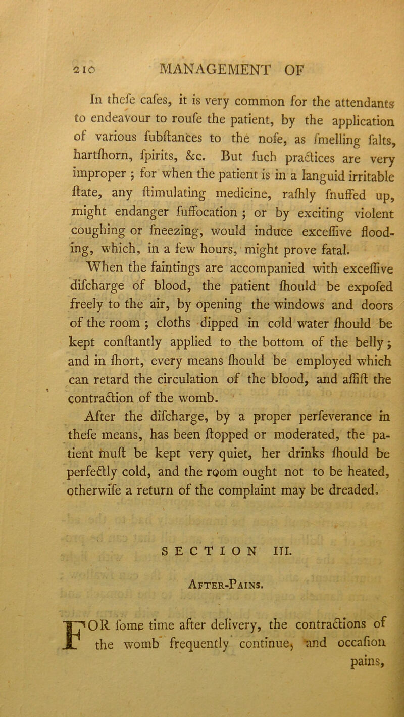 In thcfe cafes, it is very common for the attendants to endeavour to roufe the patient, by the application of various fubftances to the nofe, as fmelling falts, hartfhorn, fpirits, &c. But fuch practices are very improper ; for when the patient is in a languid irritable ft ate, any {Emulating medicine, rafhly fnuffed up, might endanger fuffocation ; or by exciting violent coughing or fneezing, would induce excefiive flood- ing, which, in a few hours, might prove fatal. When the faintings are accompanied with exceflive difcharge of blood, the patient fhould be expofed freely to the air, by opening the windows and doors of the room ; cloths dipped in cold water fhould be kept conftantly applied to the bottom of the belly; and in ftiort, every means fliould be employed which can retard the circulation of the blood, and aftift the contraction of the womb. After the difcharge, by a proper perfeverance in thefe means, has been flopped or moderated, the pa- tient muft be kept very quiet, her drinks fhould be perfectly cold, and the room ought not to be heated, otherwife a return of the complaint may be dreaded. SECTION ITI. After-Pains. FOR fome time after delivery, the contractions of the womb frequently continue) and occafiou pains,