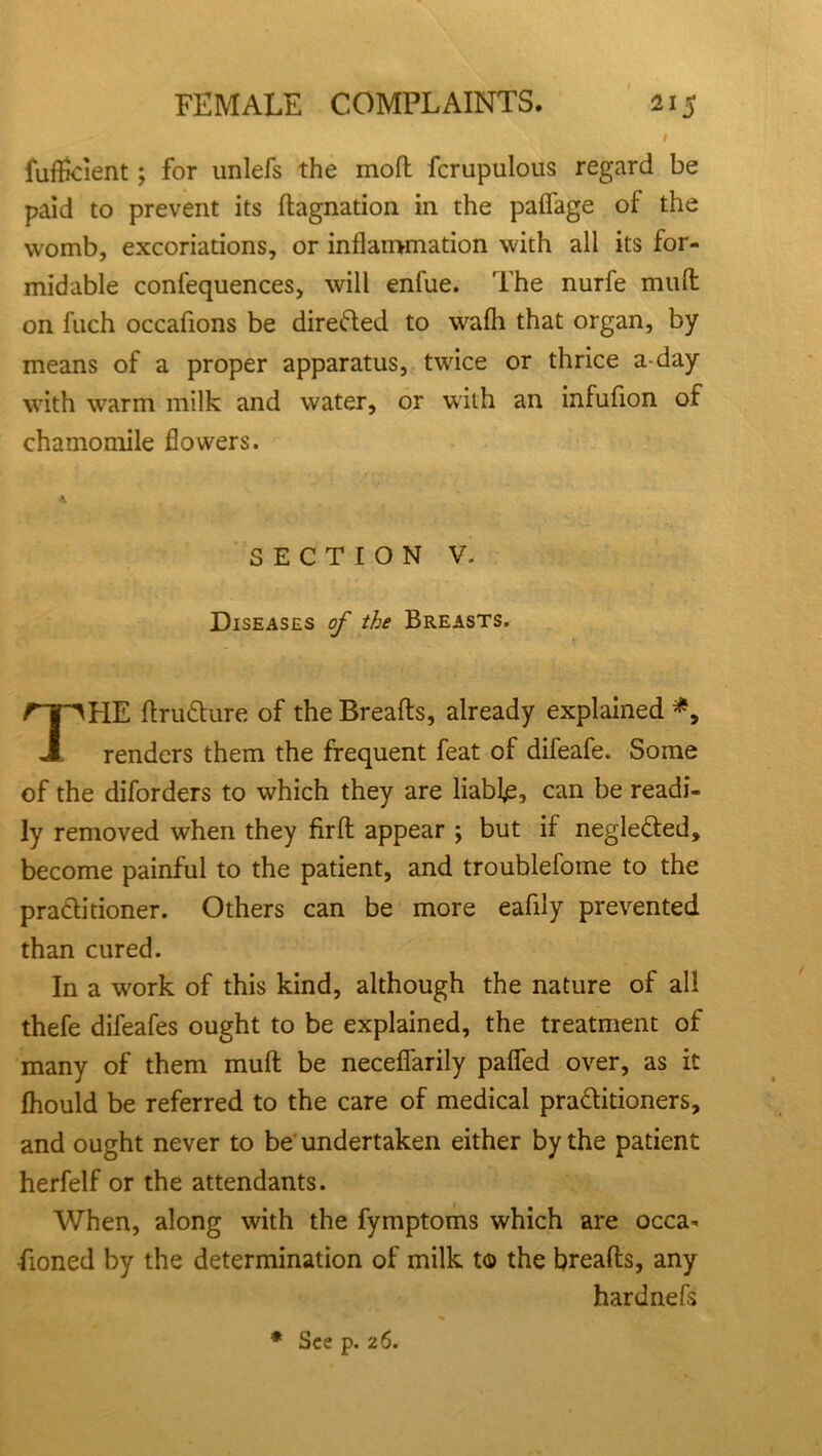 fufficient; for unlefs the moft fcrupulous regard be paid to prevent its ftagnation in the palfage of the womb, excoriations, or inflammation with all its for- midable confequences, will enfue. The nurfe mud on fuch occafions be directed to wafh that organ, by means of a proper apparatus, twice or thrice a-day with warm milk and water, or with an infufion of chamomile flowers. HE ftrutture of the Breads, already explained *9 renders them the frequent feat of difeafe. Some of the diforders to which they are liable, can be readi- ly removed when they fird appear ; but if negle&ed, become painful to the patient, and troublefome to the pra&itioner. Others can be more eafily prevented than cured. In a work of this kind, although the nature of all thefe difeafes ought to be explained, the treatment of many of them mud be neceffarily palfed over, as it fhould be referred to the care of medical pra&itioners, and ought never to be undertaken either by the patient herfelf or the attendants. When, along with the fymptoms which are occa- fioned by the determination of milk to the breads, any SECTION V. Diseases of the Breasts. hardnels * See p. 26.