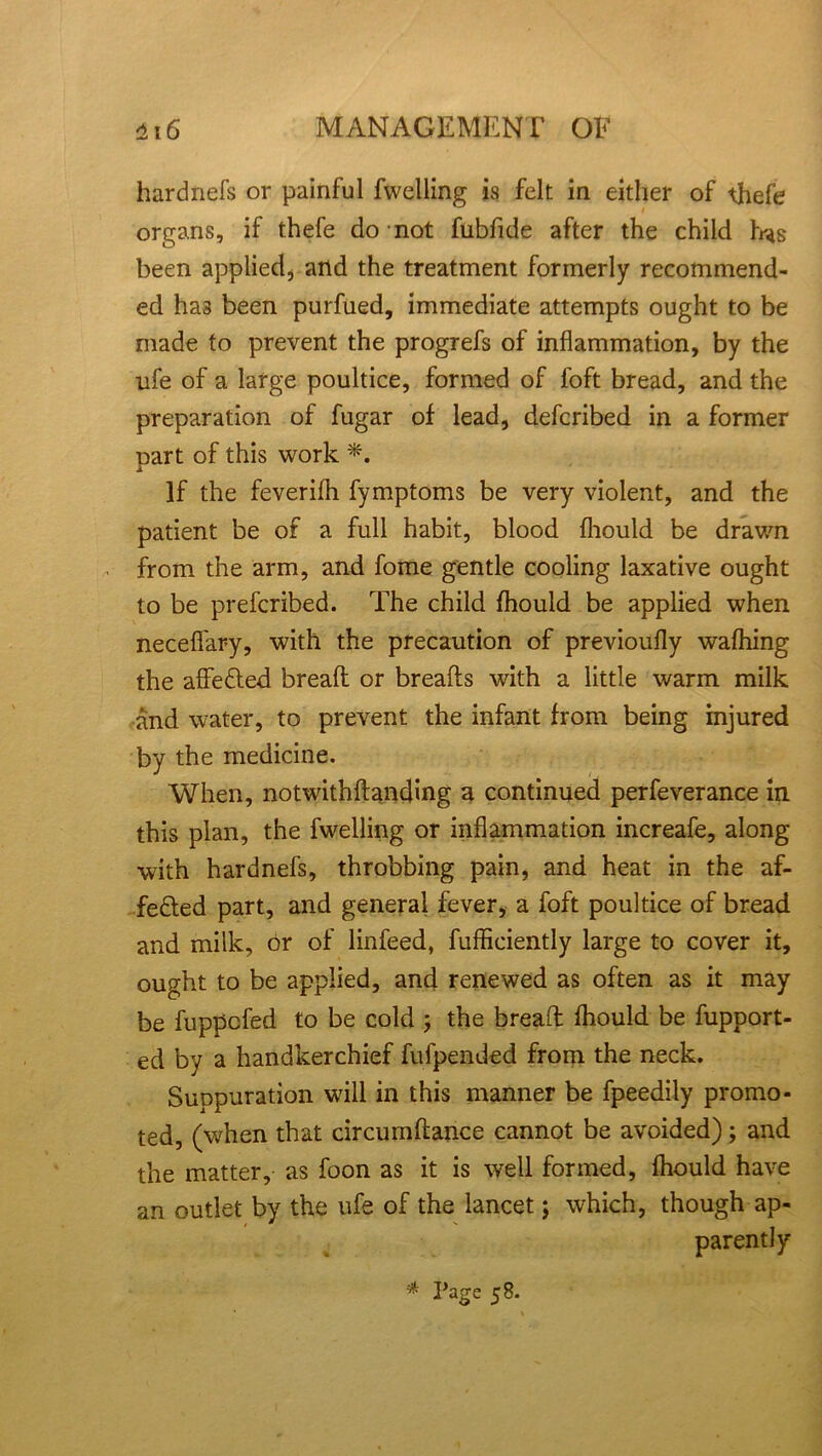 hardnefs or painful fwelling is felt in either of thefe organs, if thefe do not fubfide after the child has been applied, and the treatment formerly recommend- ed has been purfued, immediate attempts ought to be made to prevent the progrefs of inflammation, by the nfe of a large poultice, formed of loft bread, and the preparation of fugar of lead, defcribed in a former part of this work ■*. If the feverilh fymptoms be very violent, and the patient be of a full habit, blood fhould be drawn from the arm, and fome gentle cooling laxative ought to be prefcribed. The child fhould be applied when neceflfary, with the precaution of previoufly wafhing the affe&ed bread or breads with a little warm milk and water, to prevent the infant from being injured by the medicine. When, notwithdanding a continued perfeverance in this plan, the fwelling or inflammation increafe, along with hardnefs, throbbing pain, and heat in the af- fected part, and general fever, a foft poultice of bread and milk, or of linfeed, fufficiently large to cover it, ought to be applied, and renewed as often as it may be fuppcfed to be cold ; the bread fhould be fupport- ed by a handkerchief fufpended from the neck. Suppuration will in this manner be fpeedily promo- ted, (when that circumdance cannot be avoided) ; and the matter, as foon as it is well formed, fhould have an outlet by the ufe of the lancet; which, though ap- parently * Page 58.