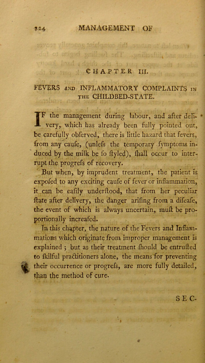 CHAPTER III. FEVERS and INFLAMMATORY COMPLAINTS in the CHILDBED-STATE. IF the management during labour, and after deli- * very, which has already been fully pointed out, be carefully obferved, there is little hazard that fevers, from any caufe, (unlefs the temporary fymptoms in- duced by the milk be fo ftyled), fliall occur to inter- rupt the progrefs of recovery. But when, by imprudent treatment, the patient is expofed to any exciting caufe of fever or inflammation, it can be eaflly underfliood, that from her peculiar Rate after delivery, the danger arifing from a difeafe, the event of which is always uncertain, mult be pro- portionally increafed. In this chapter, the nature of the Fevers and Inflam- mations which originate from improper management is explained ; but as their treatment fhould be entrufled to fkilful pra&itioners alone, the means for preventing their occurrence or progrefs, are more fully detailed, than the method of cure. SEC- *• /