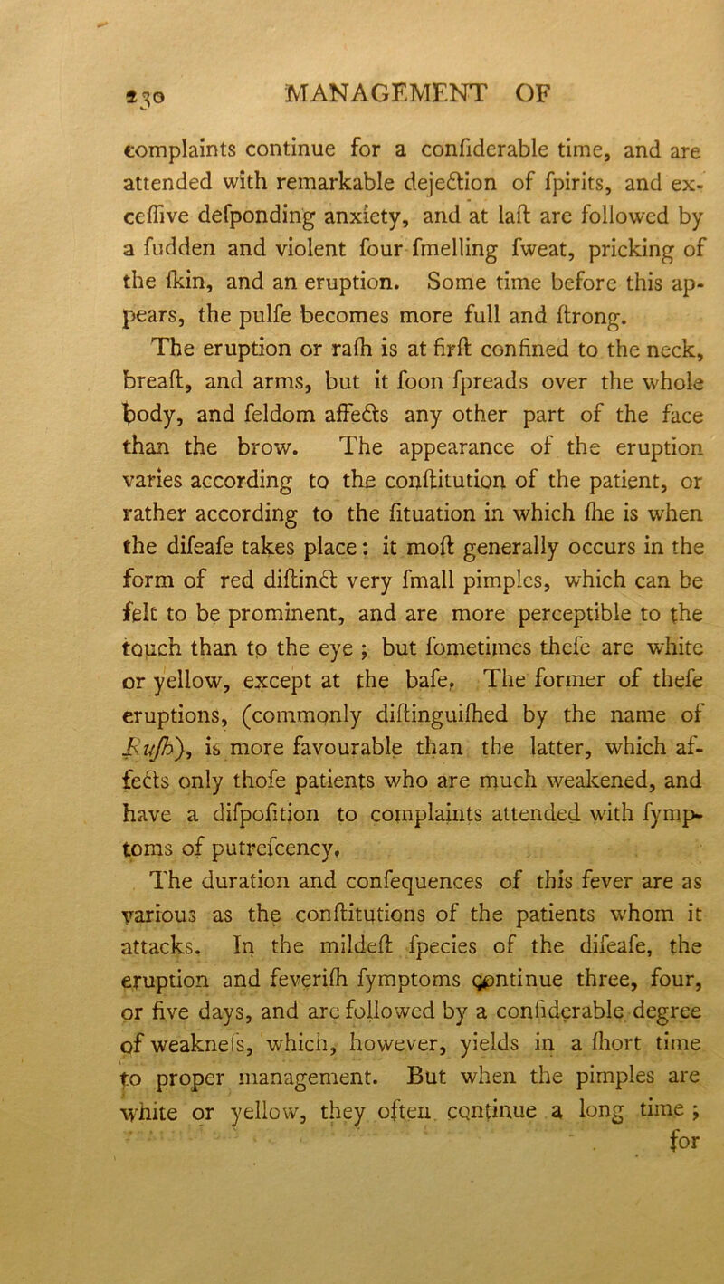 *5° complaints continue for a confiderable time, and are attended with remarkable dejection of fpirits, and ex- ceffive defponding anxiety, and at laft are followed by a fudden and violent four fmelling fweat, pricking of the Ikin, and an eruption. Some time before this ap- pears, the pulfe becomes more full and ftrong. The eruption or ralh is at firft confined to the neck, breaft, and arms, but it foon fpreads over the whole body, and feldom affedls any other part of the face than the brow. The appearance of the eruption varies according to the conftitution of the patient, or rather according to the fituation in which fire is when the difeafe takes place: it moft generally occurs in the form of red diftin£l very fmall pimples, which can be felt to be prominent, and are more perceptible to the touch than tp the eye ; but fometimes thefe are white or yellow, except at the bafe, The former of thefe eruptions, (commonly diflinguifhed by the name of Jsujh), is more favourable than the latter, which af- fe&s only thofe patients who are much weakened, and have a difpofition to complaints attended with fynrp- toms of putrefcency. The duration and confequences of this fever are as various as the conflitutions of the patients whom it attacks. In the mildeff fpecies of the difeafe, the eruption and feverifh fymptoms gpntinue three, four, or five days, and are followed by a confiderable degree of weakneis, which, however, yields in a fhort time to proper management. But when the pimples are white or yellow, they often continue a long time ; for