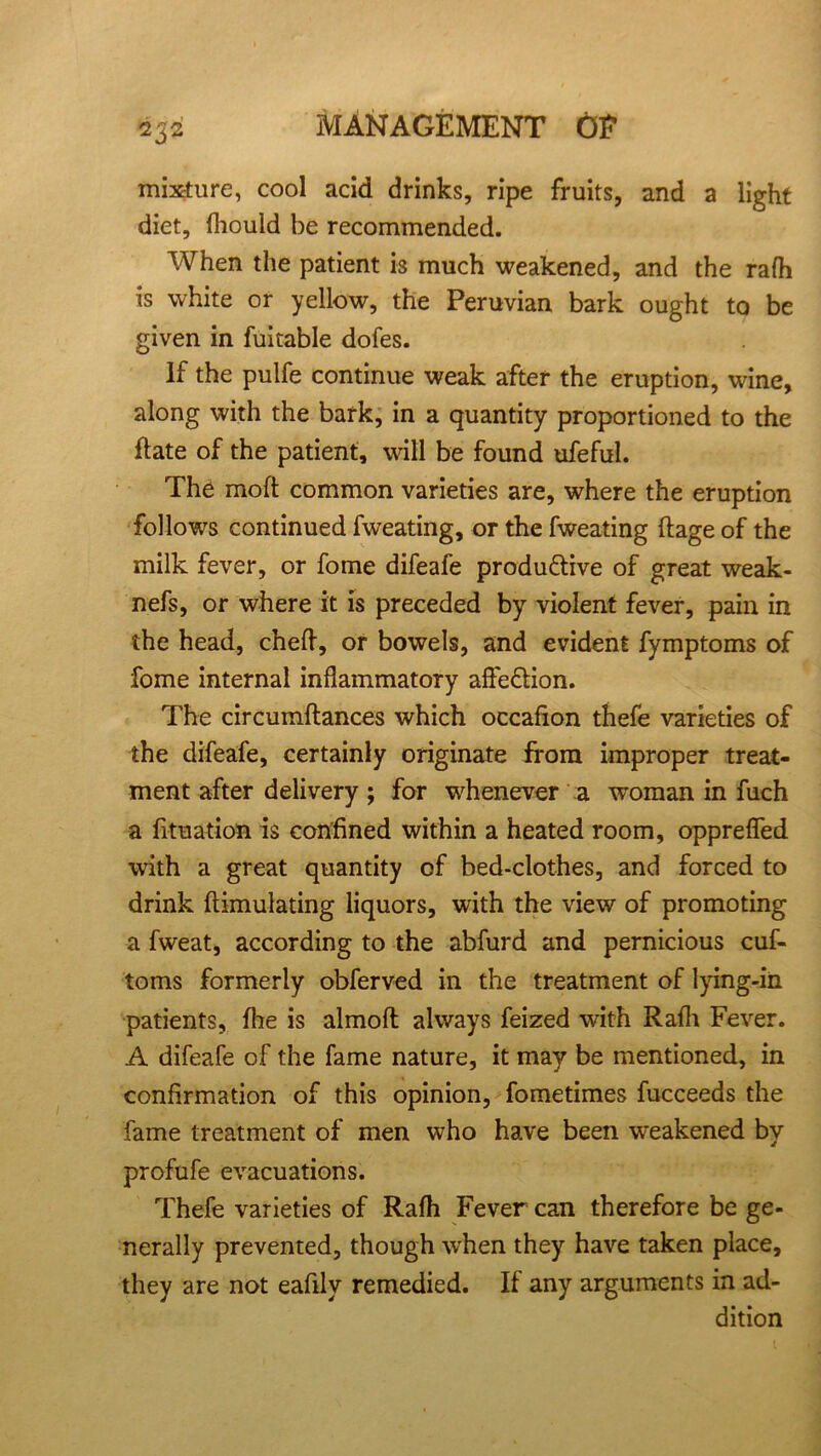 mixture, cool acid drinks, ripe fruits, and a light diet, fhould be recommended. When the patient i3 much weakened, and the rafh is white or yellow, the Peruvian bark ought to be given in fuitable dofes. If the pulfe continue weak after the eruption, wine, along with the bark, in a quantity proportioned to the flate of the patient, will be found ufeful. The moft common varieties are, where the eruption follows continued fweating, or the fweating ftage of the milk fever, or fome difeafe produ&ive of great weak- nefs, or where it is preceded by violent fever, pain in the head, cheft, or bowels, and evident fymptoms of fome internal inflammatory afteftion. The circumftances which occafion thefe varieties of the difeafe, certainly originate from improper treat- ment after delivery; for whenever a woman in fuch a fituation is confined within a heated room, opprefled with a great quantity of bed-clothes, and forced to drink ftimulating liquors, with the view of promoting a fweat, according to the abfurd and pernicious cuf- toms formerly obferved in the treatment of lying-in patients, fire is almoft always feized with Rafh Fever. A difeafe of the fame nature, it may be mentioned, in confirmation of this opinion, fometimes fucceeds the fame treatment of men who have been weakened by profufe evacuations. Thefe varieties of Rafh Fever can therefore be ge- nerally prevented, though when they have taken place, they are not eafily remedied. If any arguments in ad- dition