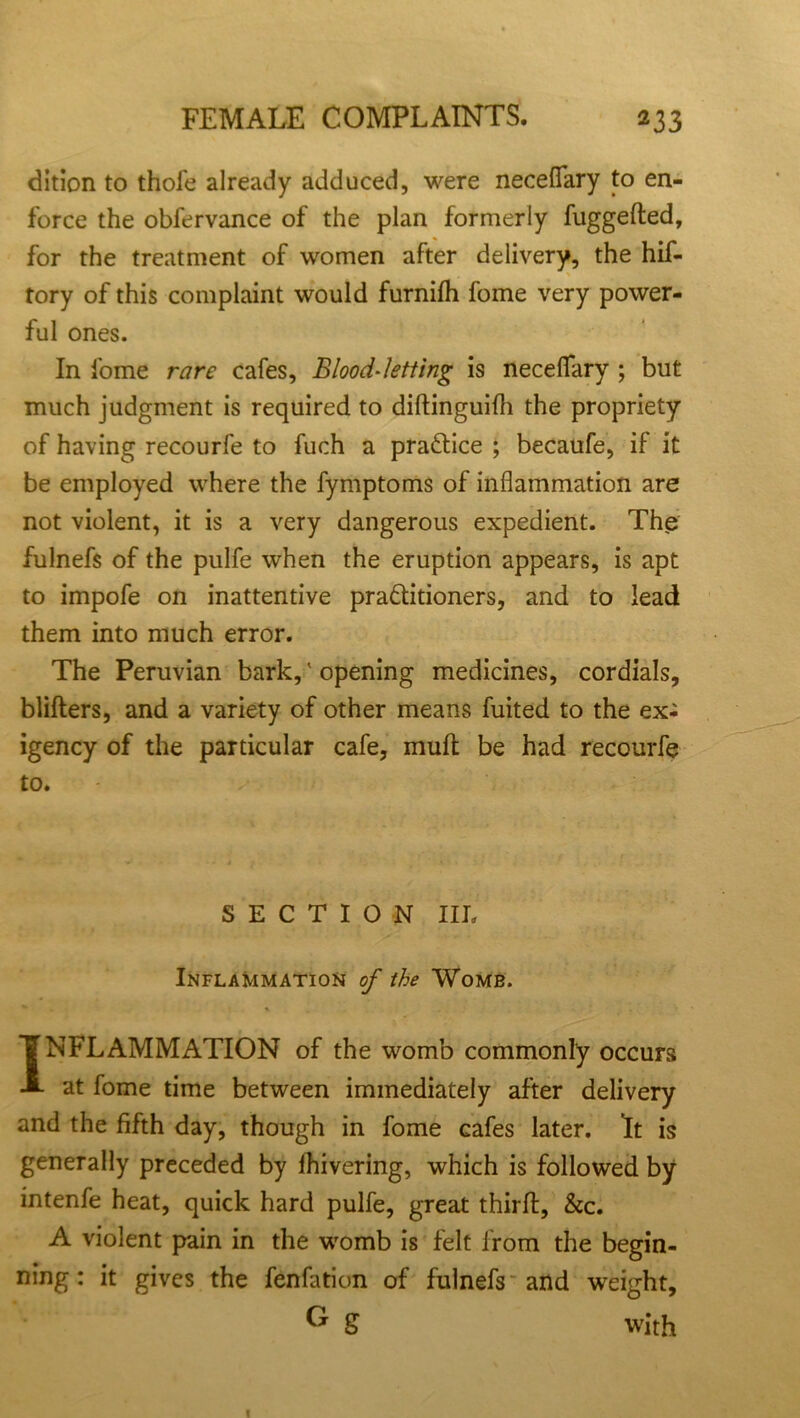 dition to thofe already adduced, were neceflary to en- force the obfervance of the plan formerly fuggefted, for the treatment of women after delivery, the hif- tory of this complaint would furnifh fome very power- ful ones. In fome rare cafes. Blood-letting is neceflary ; but much judgment is required to diftinguifli the propriety of having recourfe to fuch a practice ; becaufe, if it be employed where the fymptoms of inflammation are not violent, it is a very dangerous expedient. The fulnefs of the pulfe when the eruption appears, is apt to impofe on inattentive pradtitioners, and to lead them into much error. The Peruvian bark,' opening medicines, cordials, blifters, and a variety of other means fuited to the ex- igency of the particular cafe, muft be had recourfe to. SECTION III. y' * •.* - * - . - ■■ i i v Inflammation of the Womb. * INFLAMMATION of the womb commonly occurs at fome time between immediately after delivery and the fifth day, though in fome cafes later. It is generally preceded by lhivering, which is followed by intenfe heat, quick hard pulfe, great thirft, &c. A violent pain in the womb is felt from the begin- ning: it gives the fenfation of fulnefs and weight. G S with I