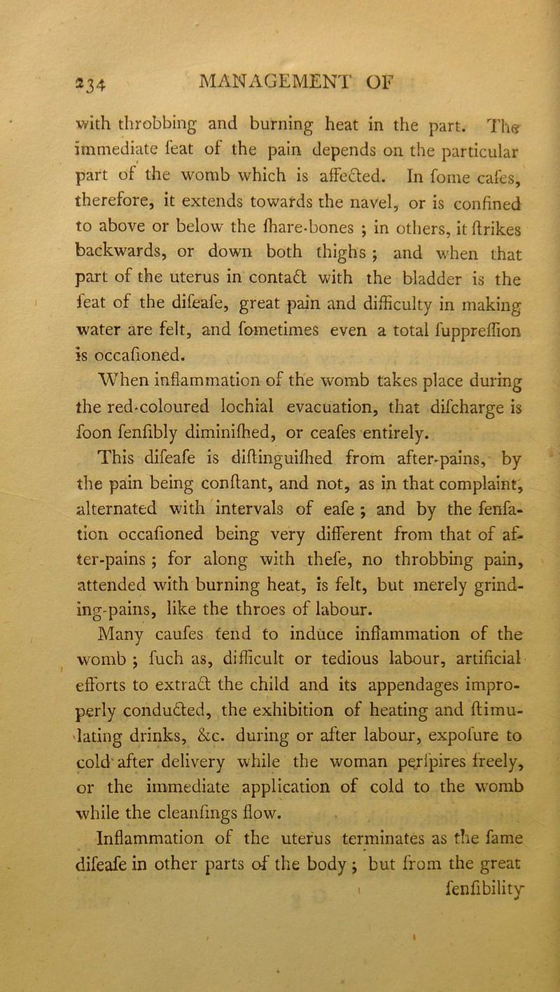 with throbbing and burning heat in the part. The immediate feat of the pain depends on the particular part of the womb which is affected. In fome cafes, therefore, it extends towards the navel, or is confined to above or below the fhare-bones ; in others, it Ifrikes backwards, or down both thighs ; and when that part of the uterus in contad with the bladder is the feat of the difeafe, great pain and difficulty in making water are felt, and fometimes even a total fupprefTion is occafioned. When inflammation of the womb takes place during the red-coloured lochial evacuation, that difcharge is foon fenfibly diminifhed, or ceafes entirely. This difeafe is diftinguifhed from after-pains, by the pain being conftant, and not, as in that complaint, alternated with interval of eafe ; and by the fenfa- tion occafioned being very different from that of af- ter-pains ; for along with thefe, no throbbing pain, attended with burning heat, is felt, but merely grind- ing-pains, like the throes of labour. Many caufes tend to induce inflammation of the womb; fuch as, difficult or tedious labour, artificial efforts to extrad the child and its appendages impro- perly conduded, the exhibition of heating and ftimu- lating drinks, &c. during or after labour, expofure to cold after delivery while the woman perlpires freely, or the immediate application of cold to the womb while the cleanfmgs flow. Inflammation of the uterus terminates as the fame difeafe in other parts of the body ; but from the great i fenfibility