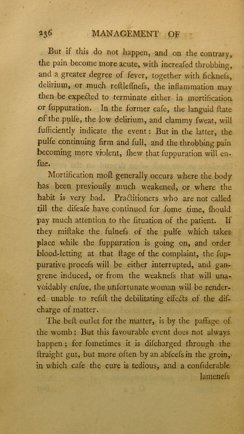 But if this do not happen, and on the contrary, the pain become more acute, with increafed throbbing, and a greater degree of fever, together with ficknefs, delirium, or much reftleflhefs, the inflammation may then be expe&ed to terminate either in mortification or fuppuration. In the former cafe, the languid date of the pulfe, the low delirium, and clammy fweat, will diffidently indicate the event: But in the latter, the pulfe continuing firm and full, and the throbbing pain becoming more violent, fhew that fuppuration will en- fue. Mortification mod generally occurs where the body has been previoufly much weakened, or where the habit is very bad. Practitioners who are not called till the difeafe have continued for fome time, fhould pay much attention to the fituation of the patient. If they midake the fulnefs of the pulfe which takes place while the fuppuration is going on, and order blood-letting at that ftage of the complaint, the fup- purative procefs will be either interrupted, and gan- grene induced, or from the weaknefs that will una- voidably enfue, the unfortunate woman will be render- ed unable to refill: the debilitating effects of the dis- charge of matter. The bed outlet for the matter, is by the pafiage of the womb: But this favourable event does not always happen ; for fometimes it is difcharged through the flraight gut, but more often by an abfcefs in the groin, in which cafe the cure is tedious, and a confiderable lamenefs
