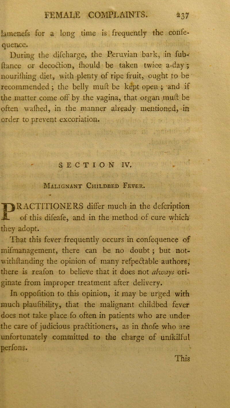 Iamenefs for a long- time is frequently the confe- quence. During the difcharge, the Peruvian bark, in fub- ftance or decoction, Ihould be taken twice a-day; nourilhing diet, with plenty of ripe fruit, ought to be recommended; the belly mud be kept open ; and if the matter come off by the vagina, that organ mud be often wafhed, in the manner already mentioned, in order to prevent excoriation. SECTION IV, Malignant Childbed Fever. PRACTITIONERS differ much in the defcription of this difeafe, and in the method of cure which they adopt. That this fever frequently occurs in confequence of mifmanagement, there can be no doubt; but not- withdanding the opinion of many refpeCtable authors, there is reafon to believe that it does not always ori- ginate from improper treatment after delivery. In oppofition to this opinion, it may be urged with much plaufibility, that the malignant childbed fever does not take place fo often in patients who are under the care of judicious practitioners, as in thofe who are unfortunately committed to the charge of unlkilful perfons. This