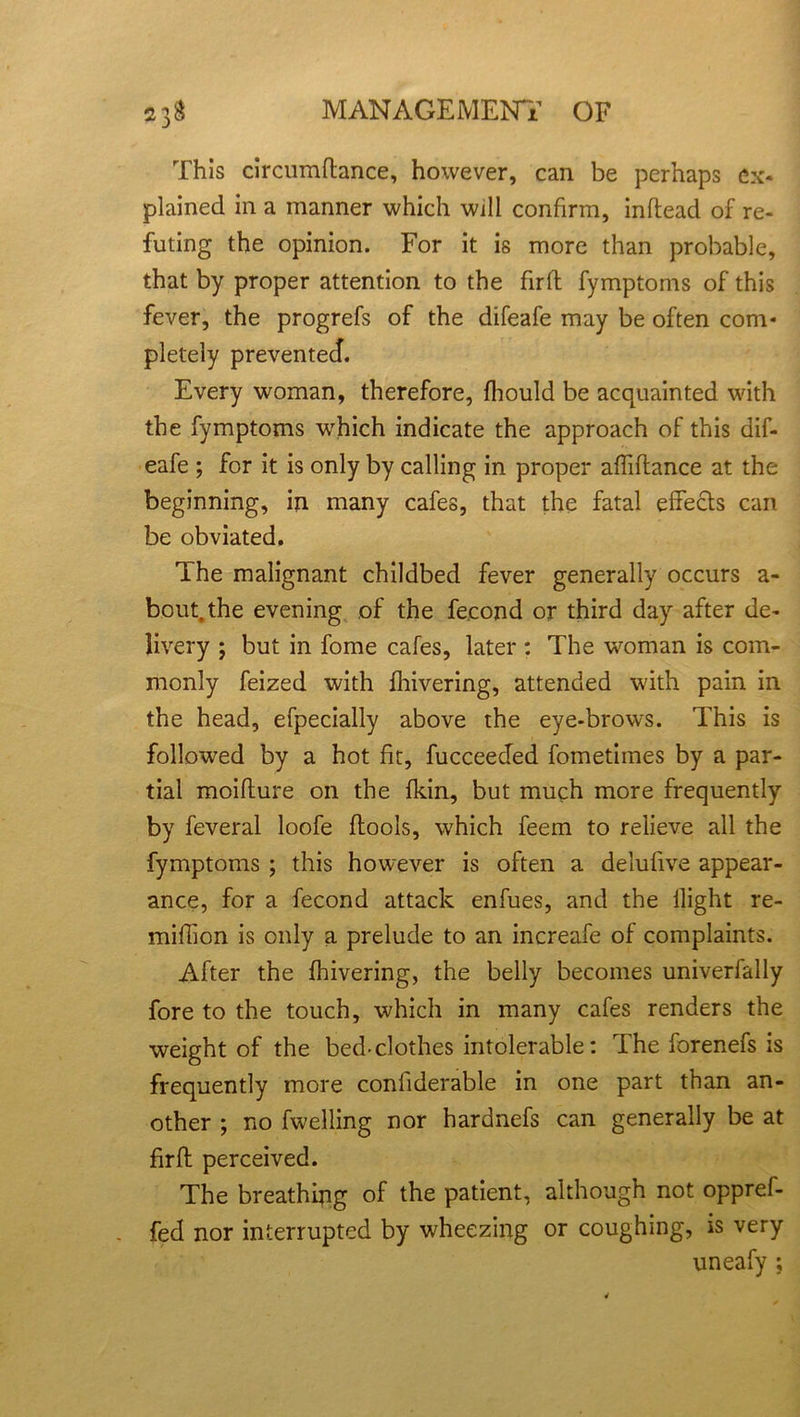 This circumftance, however, can be perhaps ex- plained in a manner which will confirm, inflead of re- futing the opinion. For it is more than probable, that by proper attention to the firfl fymptoms of this fever, the progrefs of the difeafe may be often com* pletely prevented. Every woman, therefore, fhould be acquainted with the fymptoms which indicate the approach of this dif- eafe ; for it is only by calling in proper affiftance at the beginning, in many cafes, that the fatal effects can be obviated. The malignant childbed fever generally occurs a - bout, the evening of the fecond or third day after de- livery ; but in fome cafes, later : The woman is com- monly feized with fhivering, attended with pain in the head, efpecially above the eye-brows. This is followed by a hot fit, fucceeded fometimes by a par- tial moiflure on the {kin, but much more frequently by feveral loofe flools, which feem to relieve all the fymptoms ; this however is often a delufive appear- ance, for a fecond attack enfues, and the flight re- miffion is only a prelude to an increafe of complaints. After the fhivering, the belly becomes univerfally fore to the touch, which in many cafes renders the weight of the bed-clothes intolerable: The forenefs is frequently more conliderable in one part than an- other ; no fwelling nor hardnefs can generally be at firfl perceived. The breathing of the patient, although not oppref- fed nor interrupted by wheezing or coughing, is very uneafy ;