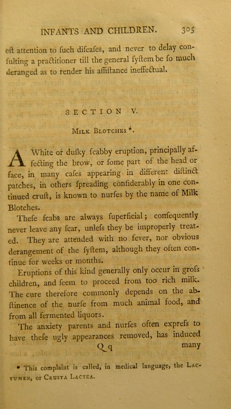 eft attention to fuch difeafes, and never to delay con- fulting a practitioner till the general fyftembe fo much deranged as to render his affiftance ineffectual. SECTION V. Milk Blotches *. 4 White or dulky fcabby eruption, principally af- fefting the brow, or fome part of the head or face, in many cafes appearing in differem diftinCt patches, in others fpreading confiderably in one con- tinued cruft, is known to nurfes by the name of Milk Blotches. Thefe fcabs are always fuperfkial; confequently never leave any fear, unlefs they be improperly treat- ed. They are attended with no fever, nor obvious derangement of the fyftem, although they often con- tinue for weeks or months. Eruptions of this kind generally only occur in grofs children, and feem to proceed from too rich milk. The cure therefore commonly depends on the ab- ftinence of the nurfe from much animal food, and from all fermented liquors. The anxiety parents and nurfes often exprefs to have thefe ugly appearances removed, has induced C^q many • This complaint is called, in medical language, the Lac- tumen, or Crusta Lactea.