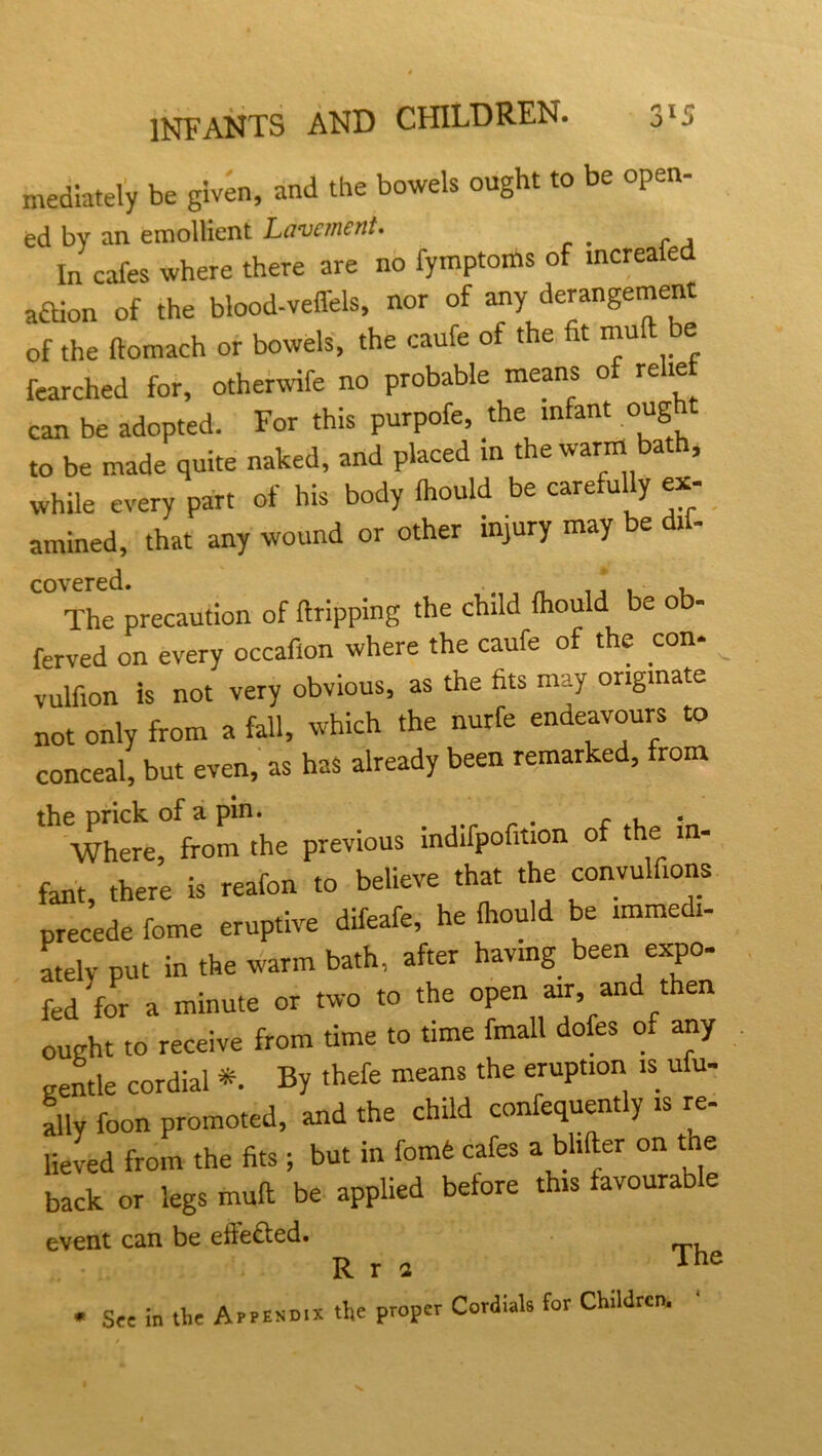 mediately be given, and the bowels ought to be open- ed bv an emollient Lavement. In cafes where there are no fymptoms of increafed aftion of the blood-veffels, nor of any derangement of the ftomach or bowels, the caufe of the fit mull be fearched for, otherwife no probable means o re te can be adopted. For this purpofe, the infant oug to be made quite naked, and placed in the warm bath, while every part of his body Ihould be carefully ex- amined, that any wound or other injury may be di - covered. The precaution of (tripping the child fhould be ob- ferved on every occaflon where the caufe of the con* vulfion is not very obvious, as the fits may originate not only from a fall, which the nurfe endeavours to conceal, but even, as has already been remarked, from the prick of a pin. r , Where, from the previous indifpofition of the in- fant, there is reafon to believe that the convulfions precede fome eruptive difeafe, he (hould be immedi- ately put in the warm bath, after having been expo* fed for a minute or two to the open air, and t en ought to receive from time to time fmall dofes of any gentle cordial *. By thefe means the eruption is ufu- ally foon promoted, and the child confequent y is re lieved from the fits ; but in fomd cafes a bhfter on the back or legs mull be applied before this favourable event can be efte£ted. R r a The * Sec in the Aeersmx the proper Cordials for Children.