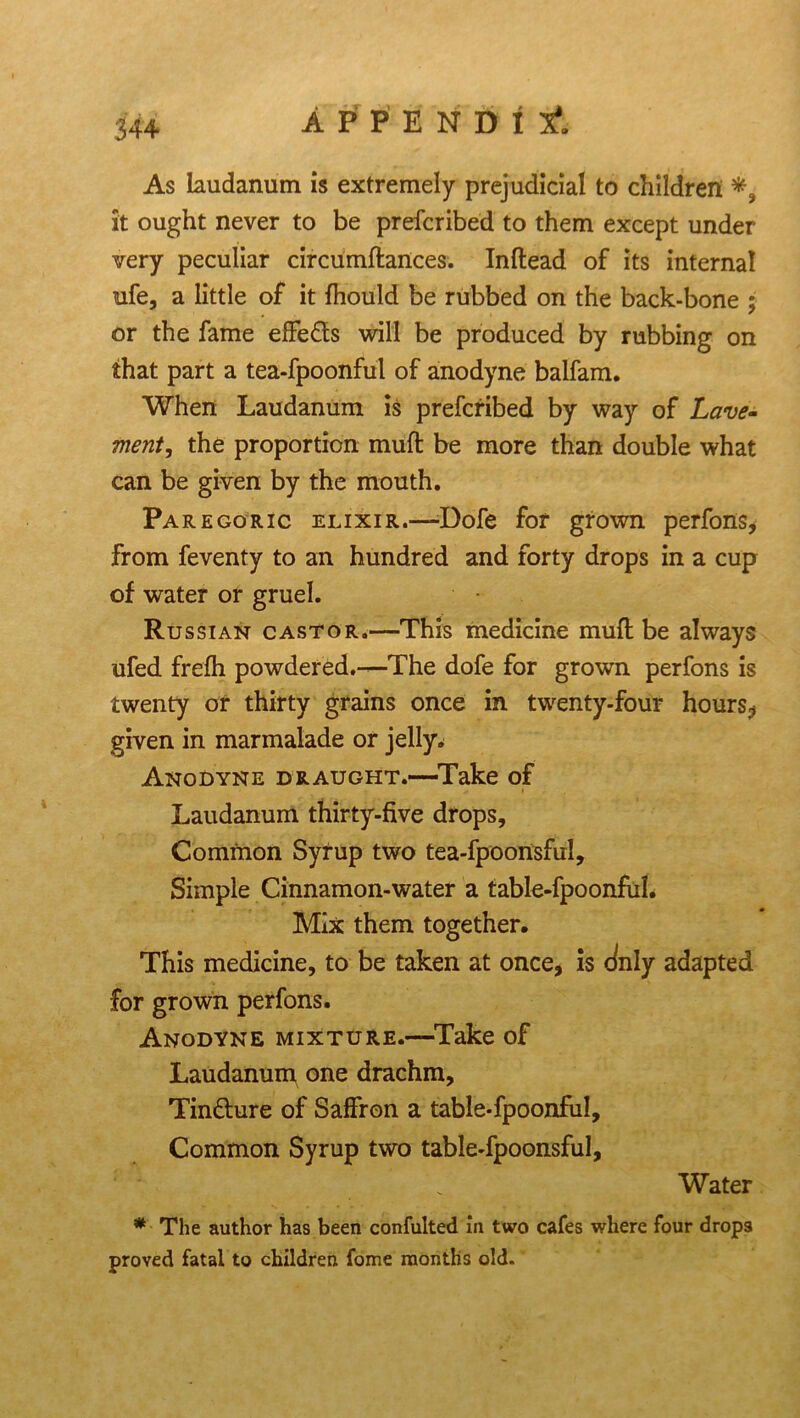 34+ As laudanum is extremely prejudicial to children it ought never to be prefcribed to them except under- very peculiar circumftances. Inftead of its internal ufe, a little of it fhould be rubbed on the back-bone ; or the fame elfe&s will be produced by rubbing on that part a tea-fpoonful of anodyne balfam. When Laudanum is prefcribed by way of Lave- merit, the proportion mull be more than double what can be given by the mouth. Paregoric elixir.—-Dofe for grown perfons, from feventy to an hundred and forty drops in a cup of water or gruel. Russian castor.—This medicine mud be always ufed frefh powdered.—The dofe for grown perfons is twenty or thirty grains once in twenty-four hours? given in marmalade or jelly^ Anodyne draught.—Take of Laudanum thirty-five drops. Common Syrup two tea-fpoonsful. Simple Cinnamon-water a table-fpoonful. Mix them together. This medicine, to be taken at once, is duly adapted for grown perfons. Anodyne mixture.—Take of Laudanum one drachm, Tindhire of Saffron a table-fpoonful. Common Syrup two table-fpoonsful. Water * The author has been confulted in two cafes where four drops proved fatal to children fome months old.