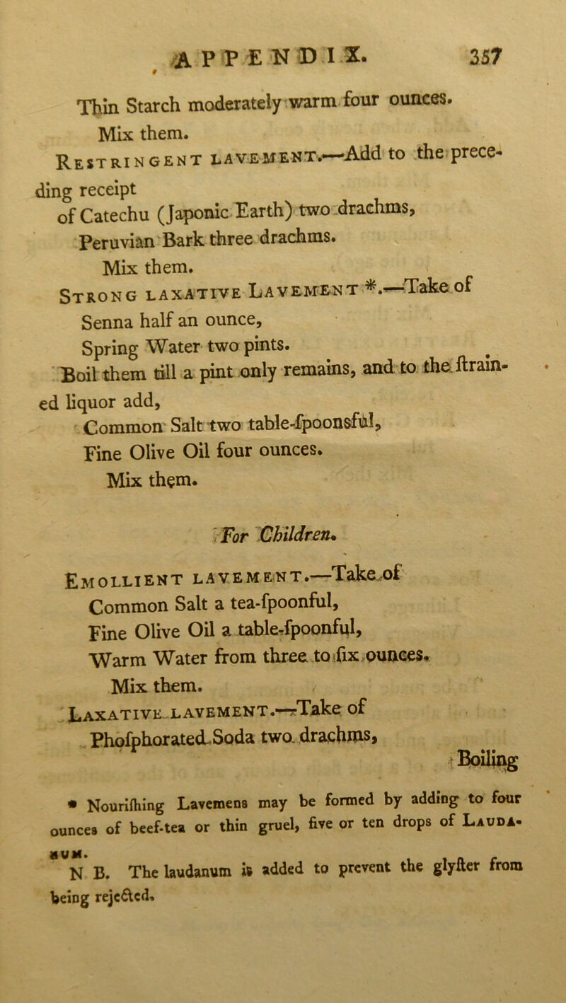 # Thin Starch moderately warm four ounces. Mix them. Restringent lavement.—Add to the prece- ding receipt of Catechu (Japonic Earth) two-drachms, Peruvian Bark three drachms. Mix them. Strong laxative Lavement Take of Senna half an ounce. Spring Water two pints. Boil them till a pint only remains, and to the drain- ed liquor add, Common Salt two table-fpoonsful. Fine Olive Oil four ounces. Mix them. For Children• Emollient lavement.—Take.of Common Salt a tea-fpoonful. Fine Olive Oil a tabkrfpoonfql. Warm Water from three to fix ounces. Mix them. / Laxative-lavement.—rTake of PhofphoratecL Soda two. drachms, Boiling • Nourifhing Lavemens may be formed by adding to four ounces of beef-tea or thin gruel, five or ten drops of Lauda. N B. The laudanum is added to prevent the glyfter from being rejc&cd.