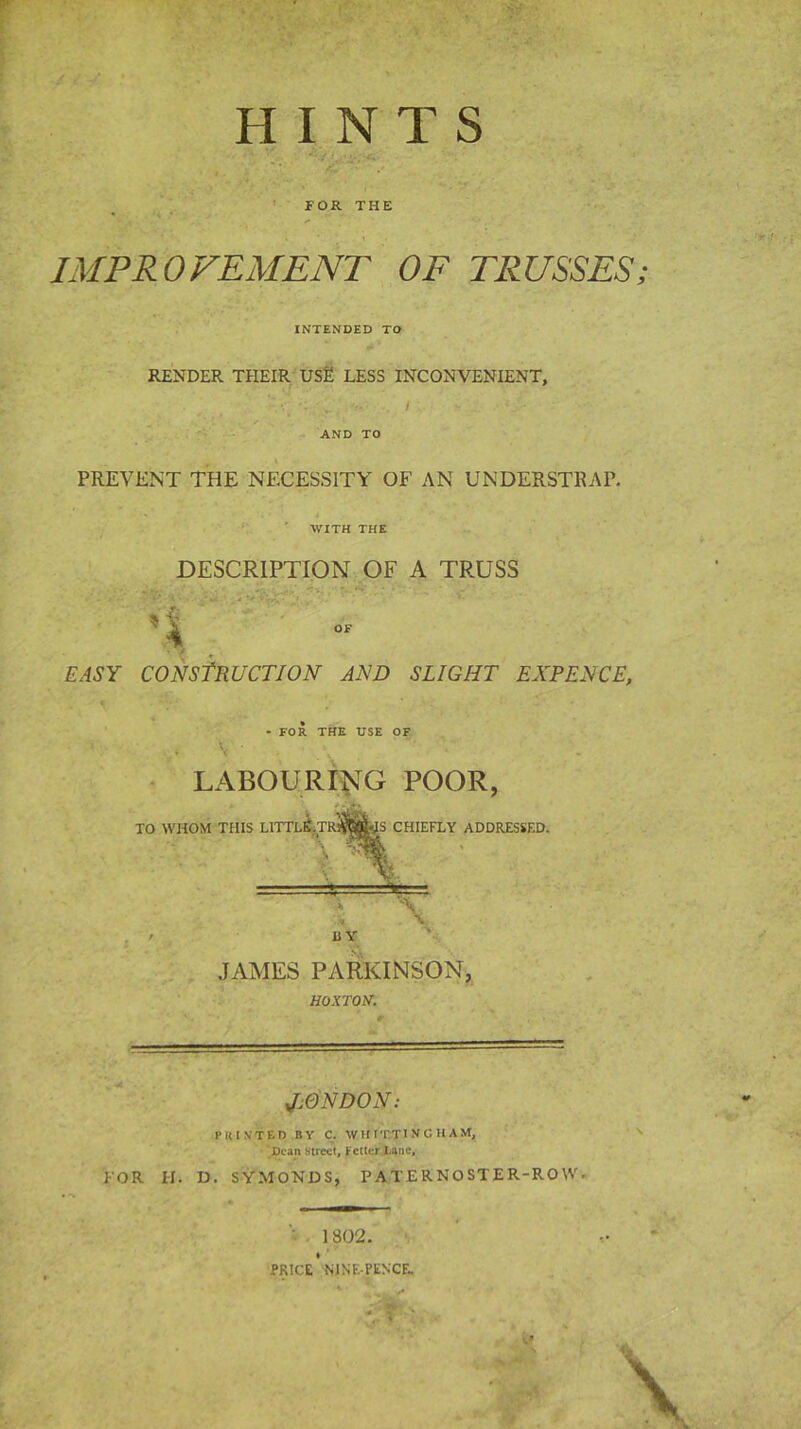 r HINTS V’ ■’* V FOR THE IMPROVEMENT OF TRUSSES; INTENDED TO RENDER THEIR USE LESS INCONVENIENT, . :: u . V. . / *- • v/- AND TO PREVENT THE NECESSITY OF AN UNDERSTRAP. WITH THE DESCRIPTION OF A TRUSS EASY CONSTRUCTION AND SLIGHT EXPENCE, t ' - - FOR THE USE OF < v LABOURING POOR, JAMES PARKINSON, HOXTON’. J.QNDON: PItIN'TED BY C. W If ITT INGHAM, Dean street, fetter Lane, FOR H. D. SYMONDS, PATERNOSTER-ROW. 1802. PRICE NJSEPENCE.