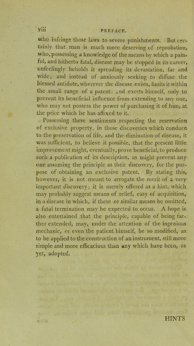 Vlll who infringe those laws to severe punishments. But cer- tainly that man is much more deserving of reprobation, who, possessing a knowledge of the means by which a pain- ful, and hitherto fatal, disease may be stopped in its career, unfeelingly beholds it spreading its devastation, far and wide; and instead of anxiously seeking to diffuse the blessed antidote, wherever the disease exists, limits it within the small range of a patent: .nd exerts himself, only to prevent its beneficial influence from extending to any one, who may not possess the power of purchasing it of him, at the price which he has affixed to it. Possessing these sentiments respecting the reservation of exclusive property, in those discoveries which conduce to the preservation of life, and the diminution of disease, it was sufficient, to believe it possible, that the present little improvement might, eventually, prove beneficial, to produce such a publication of its description, as might prevent any one assuming the principle as their discovery, for the pur- pose of obtaining an exclusive patent. By stating this, however, it is not meant to arrogate the merit of a very important discovery; it is merely offered as a hint, which may probably suggest means of relief, easy of acquisition, in a disease in which, if these or similar means be omitted, a fatal termination may be expected to occur. A hope is also entertained that the principle, capable of being far- ther extended, may, under the attention of the ingenious mechanic, or even the patient himself, be so modified, as to be applied to the construction of an instrument, still more simple and more efficacious than any which have been, as yet, adopted, HINTS