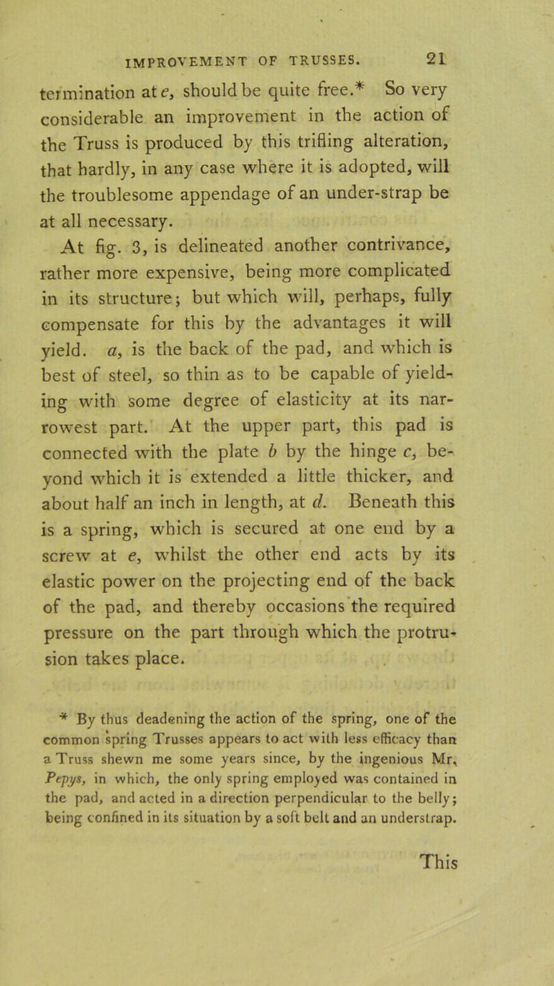termination ate, should be quite free.* So very considerable an improvement in the action of the Truss is produced by this trifling alteration, that hardly, in any case where it is adopted, will the troublesome appendage of an under-strap be at all necessary. At fig. 3, is delineated another contrivance, rather more expensive, being more complicated in its structure; but which will, perhaps, fully compensate for this by the advantages it will yield, a, is the back of the pad, and which is best of steel, so thin as to be capable of yield- ing with some degree of elasticity at its nar- rowest part. At the upper part, this pad is connected with the plate b by the hinge c, be- yond which it is extended a little thicker, and about half an inch in length, at d. Beneath this is a spring, which is secured at one end by a screw at e, whilst the other end acts by its elastic power on the projecting end of the back of the pad, and thereby occasions the required pressure on the part through which the protru- sion takes place. * By thus deadening the action of the spring, one of the common spring Trusses appears to act with less efficacy than a Truss shewn me some years since, by the ingenious Mr, Pepys, in which, the only spring employed was contained in the pad, and acted in a direction perpendicular to the belly; being confined in its situation by a soft belt and an understrap. This