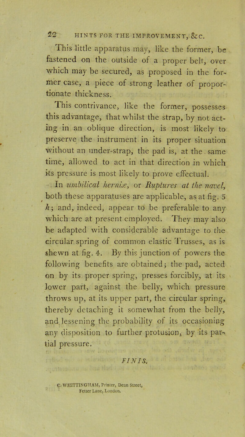 This little apparatus may, like the former, be fastened on the outside of a proper belt, over which may be secured, as proposed in the for- mer case, a piece of strong leather of propor- tionate thickness. This contrivance, like the former, possesses this advantage, that whilst the strap, by not act- ing in an oblique direction, is most likely to preserve the instrument in its proper situation without an under-strap, the pad is, at the same time, allowed to act in that direction in which its pressure is most likely to prove effectual. In umbilical hernia, or Ruptures at the navel, both these apparatuses are applicable, as at fig. 5 h; and, indeed, appear to be preferable to any which are at present employed. They may also be adapted with considerable advantage to the circular spring of common elastic Trusses, as is shewn at fig. 4. By this junction of powers the following benefits are obtained j the pad, acted on by its proper spring, presses forcibly, at its lower part, against the belly, which pressure throws up, at its upper part, the circular spring, thereby detaching it somewhat from the belly, and lessening the probability of its occasioning any disposition to further profusion, by its par- tial pressure. FINIS. C. WHITTINGHAM, Printer, Dean Street, Fetter Lane, London.