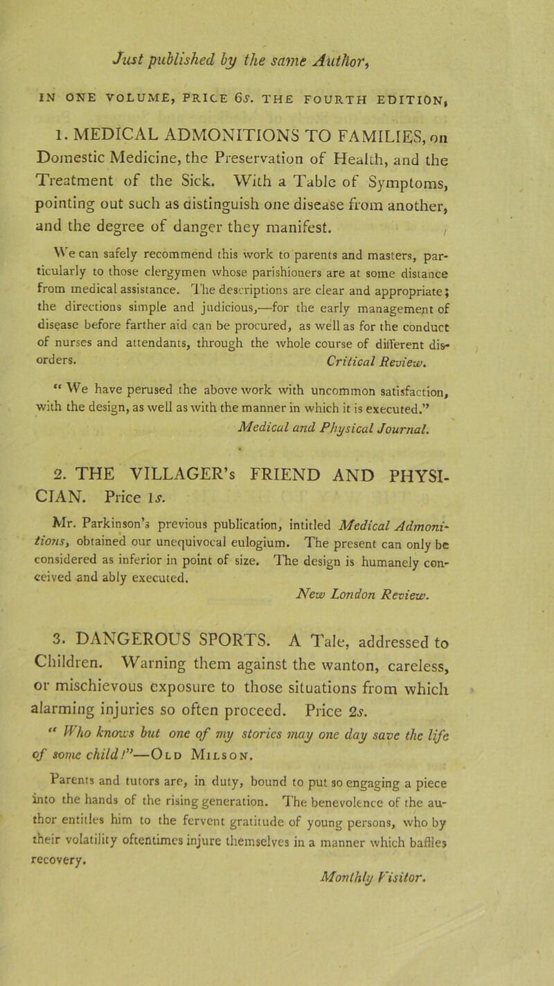 IN ONE VOLUME, PRICE 6S. THE FOURTH EDITION, 1. MEDICAL ADMONITIONS TO FAMILIES, on Domestic Medicine, the Preservation of Health, and the Treatment of the Sick. With a Table of Symptoms, pointing out such as distinguish one disease from another, and the degree of danger they manifest. , W e can safely recommend this work to parents and masters, par- ticularly to those clergymen whose parishioners are at some distance from medical assistance. The descriptions are clear and appropriate; the directions simple and judicious,—for the early management of disease before farther aid can be procured, as well as for the conduct of nurses and attendants, through the whole course of dillerent dis- orders. Critical Review. “ We have perused the above work with uncommon satisfaction, with the design, as well as with the manner in which it is executed.” Medical and Physical Journal. 2. THE VILLAGER’S FRIEND AND PHYSI- CIAN. Price is. Mr. Parkinson’s previous publication, intitled Medical Admoni- tions., obtained our unequivocal eulogium. The present can only be considered as inferior in point of size. The design is humanely con- ceived and ably executed. New London Review. 3. DANGEROUS SPORTS. A Tale, addressed to Children. Warning them against the wanton, careless, or mischievous exposure to those situations from which alarming injuries so often proceed. Price Is. “ Who knows but one of my stories may one day save the life of some child!”—Old Milson. Parents and tutors are, in duty, bound to put so engaging a piece into the hands of the rising generation. The benevolence of the au- thor entitles him to the fervent gratitude of young persons, who by their volatility oftentimes injure themselves in a manner which baffles recovery. Monthly Fisitor.