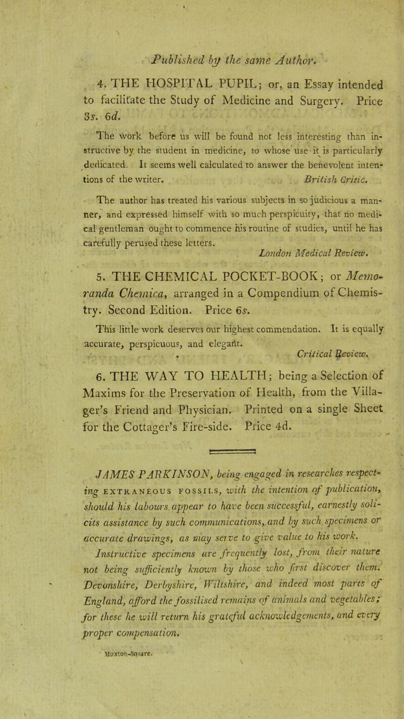 4. THE HOSPITAL PUPIL; or, an Essay intended to facilitate the Study of Medicine and Surgery. Price 3s. 6d. The work before us will be found not less interesting than in- structive by the student in medicine, to whose use it is particularly dedicated It seems well calculated to answer the benevolent inten- tions of the writer. British Critic. The author has treated his various subjects in so judicious a man- ner, and expressed himself with so much perspicuity, that no medi- cal gentleman ought to commence his routine of studies, until he has carefully perused these letters. London Medical Review. 5. THE CHEMICAL POCKET-BOOK; or Memo- randa Chcviica, arranged in a Compendium of Chemis- try. Second Edition. Price 6s. This little work deserves our highest commendation. It is equally accurate, perspicuous, and elegartt. . Critical Review. 6. THE WAY TO HEALTH; being a Selection of Maxims for the Preservation of Health, from the Villa- ger’s Friend and Physician. Printed on a single Sheet for the Cottager’s Fire-side. Price 4d. JAMES PARKINSON, being engaged in researches respect- ing extraneous Fossit.s, with the intention of publication, should his labours appear to have been successful, earnestly soli- cits assistance by such communications, and by such specimens or accurate drawings, as may serve to give value to his work. Instructive specimens are frequently lost, from their nature not being sufficiently known by those who first discover them. Devonshire, Derbyshire, Wiltshire, and indeed most parts of England, afford the fossilised remains of animals and vegetables; for these he will return his grateful acknowledgements, and every proper compensation. Uoxton-Scvure.