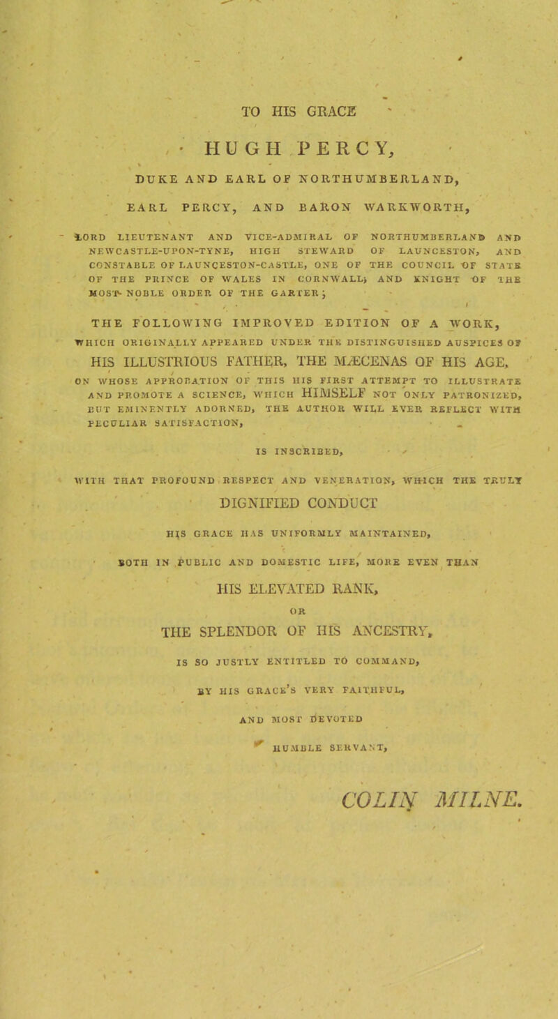 TO HIS GRACE , • HUGH PERCY, i - DUKE AND EARL OF NORTHUMBERLAND, EARL PERCY, AND BARON WARIvWORTH, 10RD LIEUTENANT AND VICE-ADMIRAL OF NORTHUMBERLAND AND NEWCASTLE-UPON-TYNE, HIGH STEWARD OF LAUNCESTON, AND CONSTABLE OF LAUNCESTON-CASTLE, ONE OF THE COUNCIL OF STATS OF THE PRINCE OF WALES IN CORNWALL) AND KNIGHT OF THE MOST- NOBLE ORDER OF THE GARTER } - , . __ I THE FOLLOWING IMPROVED EDITION OF A WORK, WHICH ORIGINALLY APPEARED UNDER THE DISTINGUISHED AUSPICES OF HIS ILLUSTRIOUS FATHER, THE MAECENAS OF HIS AGE, 1 / ON WHOSE APPROBATION OF THIS HIS FIRST ATTEMPT TO ILLUSTRATE AND PROMOTE A SCIENCE, WHICH HIMSELF NOT ONLY PATRONIZED, RUT EMINENTLY ADORNED, THE AUTHOR WILL EVER REFLECT WITH PECULIAR SATISFACTION, IS INSCRIBED, ' WITH THAT PROFOUND RESPECT AND VENERATION, WIHCH THE TRULY DIGNIFIED CONDUCT HIS GRACE HAS UNIFORMLY MAINTAINED, BOTH IN PUBLIC AND DOMESTIC LIFE, MORE EVEN THAN HIS ELEVATED RANK, OR THE SPLENDOR OF HIS ANCESTRY, IS SO JUSTLY ENTITLED TO COMMAND, BY HIS GRACE’S VERY FAITHFUL, AND MOST DEVOTED ^ HUMBLE SERVANT, COLIN MILNE,