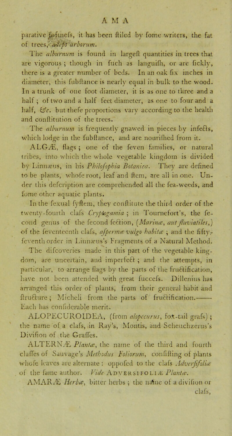 parativc jjpfuiefs, it has been (tiled by fome writers, the fat ot t reesplffl'efi arborum. The alburnum is found in larged quantities in trees that are vigorous ; though in fuch as langurlh, or are fickly, there is a greater number of beds. In an oak fix inches in diameter, this fubllance is nearly equal in bulk to the wood. In a trunk of one foot diameter, it is as one to three and a half ; of two and a half feet diameter, as one to four and a half, isc. but thefe proportions vary according to the health and conllitution of the trees. The alburnum is frequently gnawed in pieces by infefts, which lodge in the fubllance, and are nourifhed from it. A LG/E, flags ; one of the feven lamilies, or natural tribes, into which the whole vegetable kingdom is divided by Limueus, in his Philofophia Botanica. They are defined to be plants, whole root, leaf and Item, are all in one. Un- der this defeription are comprehended all the fea-weeds, and fome other aquatic plants. In the fexual fyllera, they conflitute the third order of the twenty-fourth clafs Cryptcgamia ; in Tournefort’s, the fe- cond genus of the fecond fcdlion, [Marina:, aut Jluviatiles,) of the feventeenth clafs, ajperma vulgo habita ; and the fifty- feventh order in Linnaeus’s Fragments of a Natural Method. The difeoveries made in this part of the vegetable king- dom, are uncertain, and impertedi ; and the attempts, in particular, to arrange flags by the parts of the fruftification, have not been attended with great fuccefs. Dillenius has arranged this order of plants, from their general habit and ftrudlure; Micheli from the parts of irudlification. Each has confiderable merit. ALOPECUROIDEA, (from alopccurus, fot-tail grafs) ; the name ot a clafs, in Ray’s, Montis, and Scheuchzerus’s Divifion of the Gralfes. ALTERN/E Plan/a, the name of the third and fourth clafi’esof Sailvage’s Method us Foliorum, confining of plants whofe leaves are alternate : oppofed to the clafs Advcrftfolia of the fame author. Vide Adversi folia; Plant<e. AMARAL Herba, bitter herbs; the natiue ot a divifion or clafs,