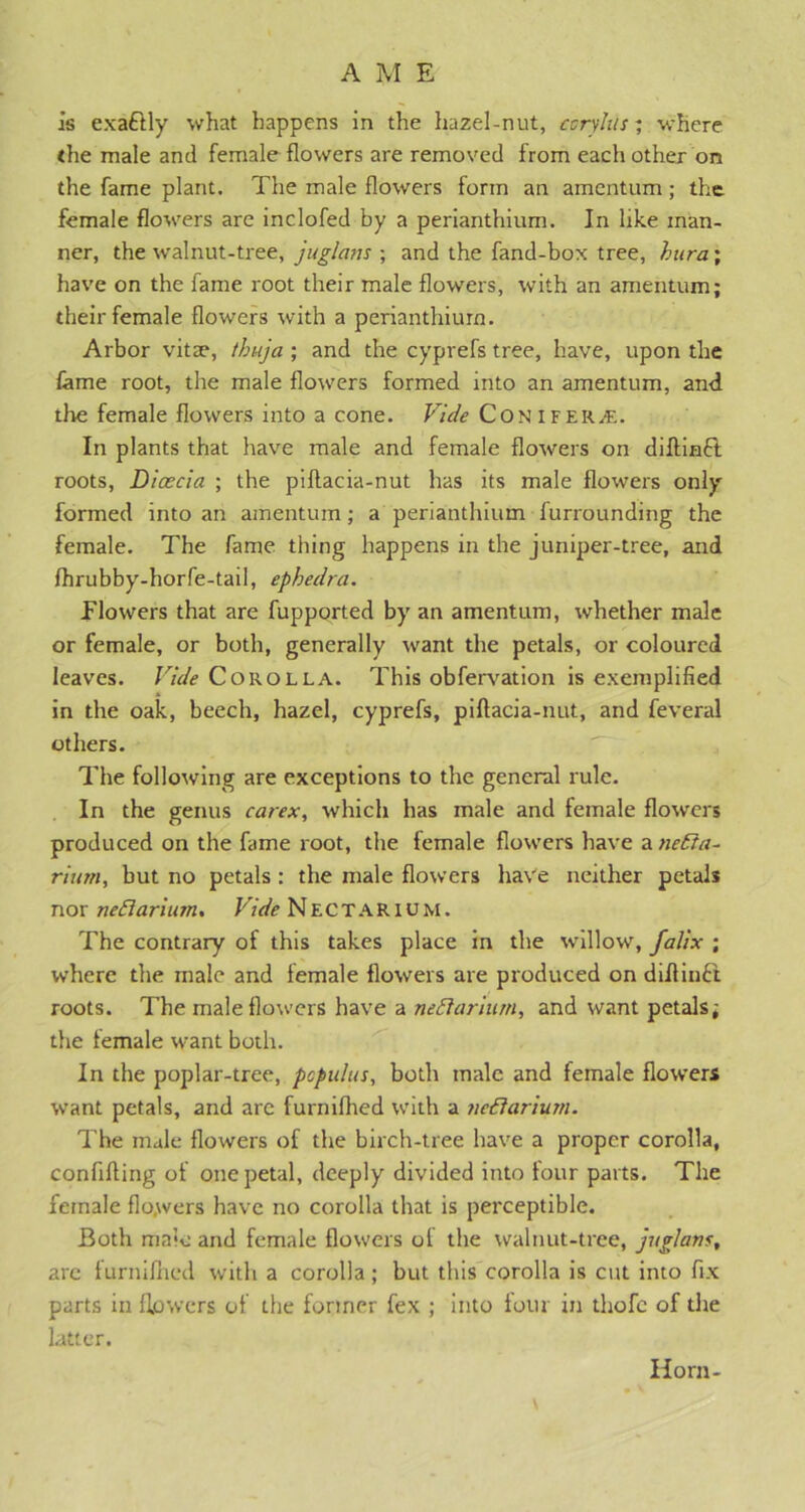 is exaftly what happens in the hazel-nut, coryhis; where the male and female flowers are removed from each other on the fame plant. The male flowers form an amentum ; the female flowers are inclofed by a perianthium. In like man- ner, the walnut-tree, juglans ; and the fand-box tree, hura; have on the fame root their male flowers, with an amentum; their female flowers with a perianthium. Arbor vitae, thuja ; and the cyprefs tree, have, upon the lame root, the male flowers formed into an amentum, and the female flowers into a cone. Vide Con IFf.R£. In plants that have male and female flowers on diflinft roots, Dicecia ; the piflacia-nut has its male flowers only formed into an amentum ; a perianthium furrounding the female. The fame thing happens in the juniper-tree, and fhrubby-horfe-tail, ephedra. flowers that are fupported by an amentum, whether male or female, or both, generally want the petals, or coloured leaves. Vide Corolla. This obfervation is exemplified in the oak, beech, hazel, cyprefs, piflacia-nut, and feveral others. The following are exceptions to the general rule. In the genus carex, which has male and female flowers produced on the fame root, the female flowers have a neEia- riurn, but no petals : the male flowers have neither petals nor neflarium. Vide Nectarium. The contrary of this takes place in the willow, falix ; where the male and female flowers are produced on diflinft roots. The male flowers have a nettarium, and want petals; the female want both. In the poplar-tree, pcpulus, both male and female flowers want petals, and arc furnifhed with a ?icftarium. The male flowers of the birch-tree have a proper corolla, conflfting of one petal, deeply divided into four parts. The female flo.wers have no corolla that is perceptible. Both male and female flowers of the walnut-tree, juglavs, are furnifhed with a corolla; but this corolla is cut into fix parts in flowers of the former fex ; into tour in thofc of the latter. Horn-