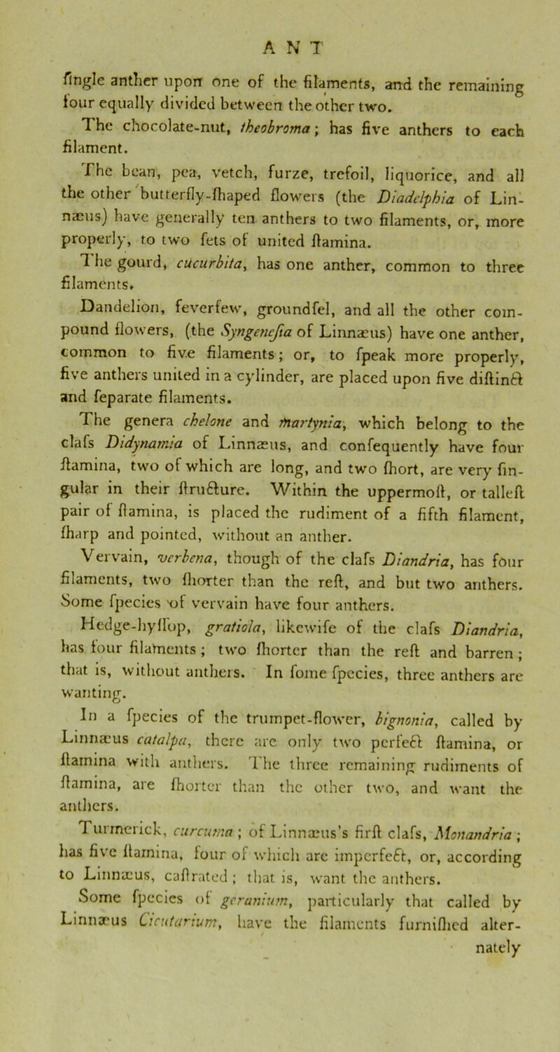 Tingle anther upon one of the filaments, and the remaining lour equally divided between the other two. 1 he chocolate-nut, theobroma; has five anthers to each filament. The bean, pea, vetch, furze, trefoil, liquorice, and all the other butterfly-fhaped flowers (the Diadclphia of Lin- naeus) have generally ten anthers to two filaments, or, more properly, to two fets of united flamina. 1 he gourd, cucurbita, has one anther, common to three filamdnts. Dandelion, feverfew, groundfel, and all the other com- pound flowers, (the Syngencfta of Linnaeus) have one anther, common to five filaments; or, to fpeak more properly, five anthers united in a cylinder, are placed upon five diftinft and feparate filaments. The genera chelone and jftartynia, which belong to the clafs Didynamia of Linnaeus, and confequently have four ffamina, two of which are long, and two fhort, are very lin- gular in their ftrutture. Within the uppermoff, or tailed pair of flamina, is placed the rudiment of a fifth filament, fharp and pointed, without an anther. Vervain, -verbena, though of the clafs Diandria, has four filaments, two fhorter than the reft, and but two anthers. Some fpecies -of vervain have four anthers. Hedge-hyffop, gratiola, likewife of the clafs Diandria, has four filaments; two fhorter than the reft and barren ; that is, without anthers. In fome fpecies, three anthers are wanting. In a fpecies of the trumpet-flower, bignonia, called by Linnaius catalpa, there arc only two perfect flamina, or ltamina with anthers. T he three remaining rudiments of flamina, are fhorter than the other two, and want the anthers. T urmerick, curcuma ; of Linnaeus’s firft clafs, Monandria ; has five flamina, four of which are imperfeft, or, according to Linnaeus, caffrated; that is, want the anthers. Some fpecies of geranium, particularly that called by Linnaeus Cicutarium, have the filaments furnifhed alter- / nately