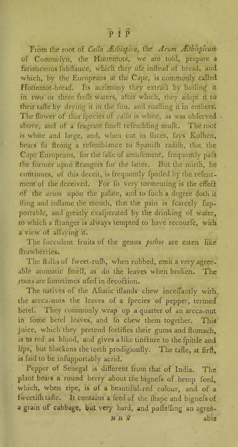 Prom the root of Calla /.Ethiopira, the Arum ALthlopicum of Commelyn, the Hottentots, we are told, prepare a farinaceous fubflance, which they ufe inflead of bread, and which, by the Europeans at the Cape, is commonly called Hottentot-bread. Its acrimony they extract by boiling it in two or three frefh waters, after which, they adapt it to their tafle by drying it in the fun, and roafting it in embers. The flower of this fpecies ol calla is white, as was obferved above, and of a fragrant fmell refembling mufk. The root is white and large, and, when cut in flices, fays Kolben, bears fo flrong a refemblance to Spanifh radifh, that the Cape Europeans, for the fake of amufement, frequently pafs the former upon If rangers for the latter. But the mirth, he continues, of this deceit, is frequently fpoiled by the refent- ment of the deceived. For fo very tormenting is the effeft of the arum upon the palate, and to fuch a degree doth it fling and inflame the mouth, that the pain is fcarcely fup- portable, and greatly exafperated by the drinking of water, to which a flranger is always tempted to have recourfe, with a view of allaying it. The fucculent fruits of the genus pathos are eaten like ftrawberries. The ftalksof fweet-rufh, when rubbed, emit a very agree- able aromatic fmell, as do the leaves when broken. The roots arc fometimes ufed in decofilion. The natives of the Afiatic iflands- chew inceffantly with, the areca-nuts the leaves of a fpecies of pepper, termed betel. They commonly wrap up a quarter of an areca-nut in fome betel leaves, and fo chew them together. This juice, which they pretend fortifies their gums and ftomach, is as red as blood, and gives a like tinfture to the fpittle and lips, but blackens the teeth prodigioufly. The tafle, at firft, is faid to be infupportably acrid. Pepper of Senegal is different from that of India. The plant bears a round berry about the bignefs of hemp feed, which, when ripe, is of a beautiful-red colour, and of a fweetifh tafle. It contains a feed of the fhape and bignefs of a grain of cabbage, hut very hard, and poffefling an agree- N n 2 able