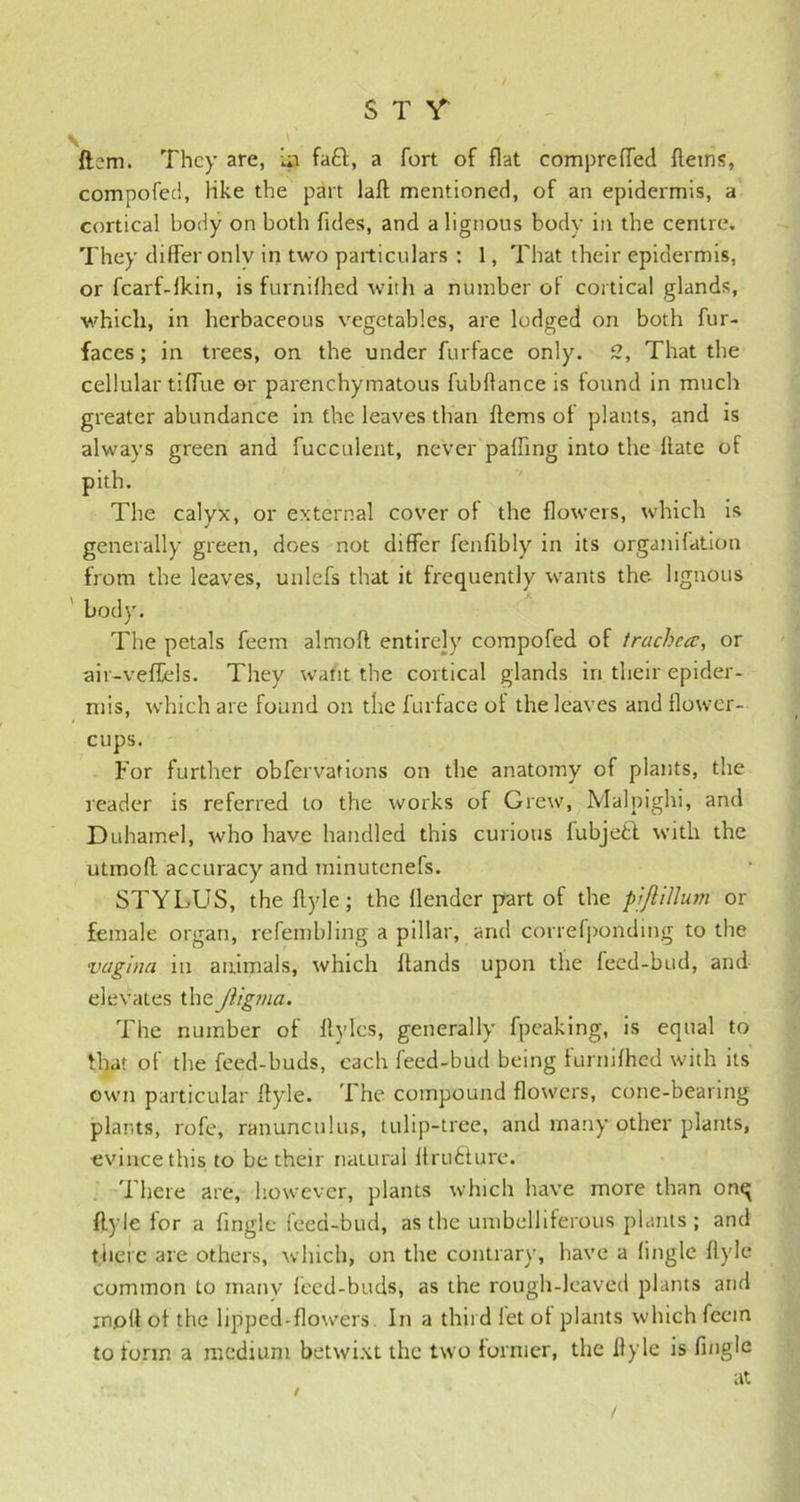 ftsm. They are, is fa£l, a fort of flat compreffed fletns, compofed, like the part laft mentioned, of an epidermis, a cortical body on both Tides, and a lignous body in the centre. They differ onlv in two particulars : 1, That their epidermis, or fcarf-lkin, is furnifhed with a number of cortical glands, which, in herbaceous vegetables, are lodged on both fur- faces ; in trees, on the under furface only. 2, That the cellular tiffue or parenchymatous fubflance is found in much greater abundance in the leaves than ftems of plants, and is always green and fucculent, never paffing into the ffate of pith. The calyx, or external cover of the flowers, which is generally green, does not differ fenfibly in its organifation from the leaves, unlefs that it frequently wants the. lignous body. The petals feem almoft entirely compofed of trachea, or air-veffels. They waht the cortical glands in their epider- mis, which are found on the furface ot the leaves and flower- cups. For further obfervations on the anatomy of plants, the reader is referred to the works of Grew, Malpighi, and Duhamel, who have handled this curious fubjetl with the utmoft accuracy and minutenefs. STYLUS, the flyle; the llender part of the piJliUum or female organ, refembling a pillar, and correfponding to the vagina in animals, which Hands upon the feed-bud, and elevates theJiigma. The number of itylcs, generally fpeaking, is equal to that of the feed-buds, each feed-bud being furnifhed with its own particular flyle. The compound flowers, cone-bearing plants, rofe, ranunculus, tulip-tree, and many other plants, evince this to be their natural if rubture. There are, however, plants which have more than onq flyle for a fingle feed-bud, as the umbelliferous plants ; and tiieic are others, which, on the contrary, have a fingle flyle common to manv feed-buds, as the rough-leaved plants and inpll of the lipped-flowers. In a third let of plants which feem to form a medium betwixt the two former, the flyle is fingle at / /