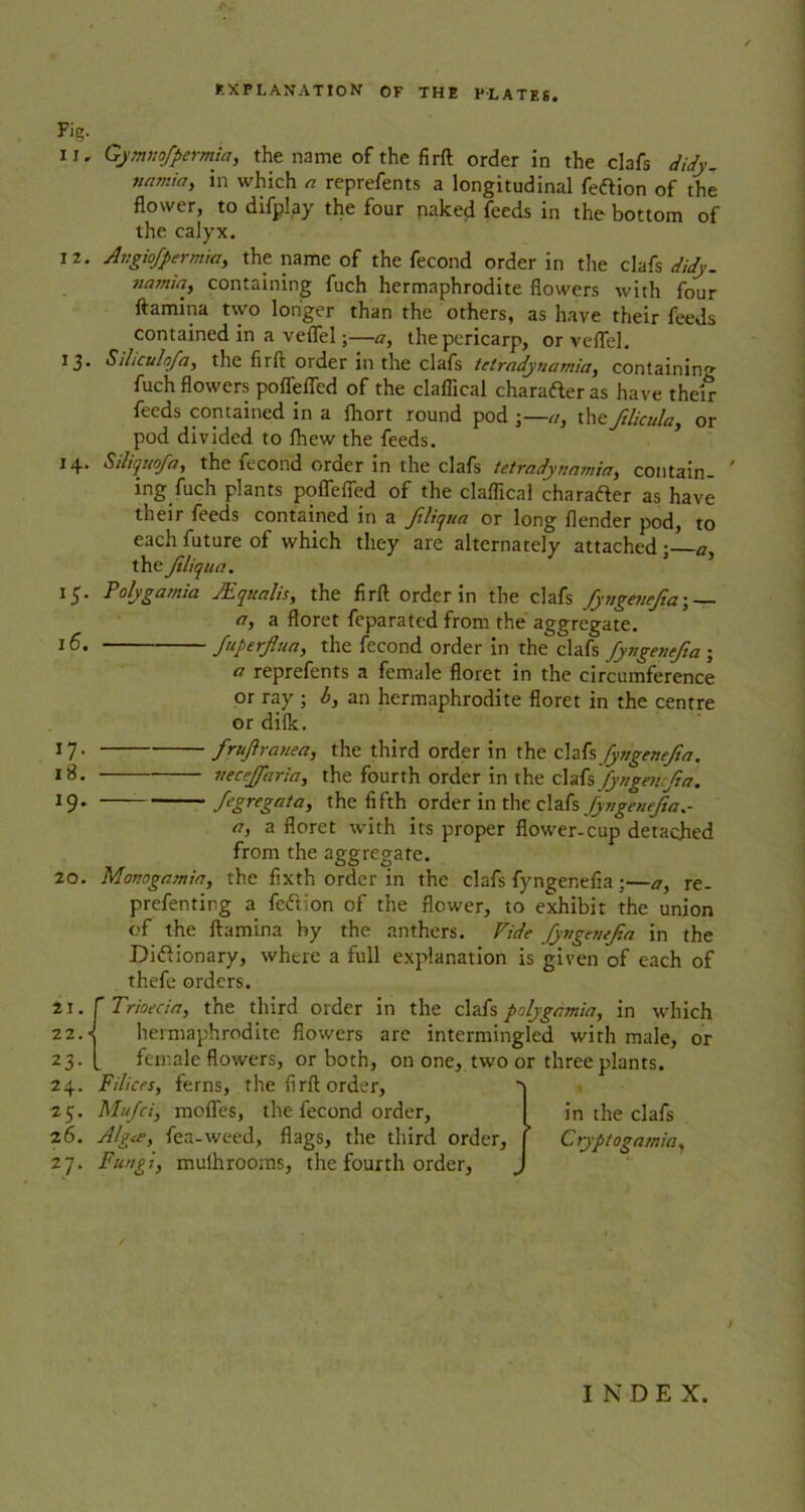 Fig. II, 20. 12. 13- I+. »5- 16. I7- 18. 19. Gymnofpermia, the name of the firft order in the clafs didy. namia, in which a reprefents a longitudinal feftion of the flower, to difplay the four naked feeds in the bottom of the calyx. Avgiofpermia, the name of the fecond order in the clafs didy. namia, containing fuch hermaphrodite flowers with four ftamina two longer than the others, as have their feeds contained in a veflel;—a, the pericarp, or veflel. Siliculofa, the firft order in the clafs tctradynamici, containing fuch flowers poffefled of the claflical charafteras have their feeds contained in a fhort round pod a, the ftlicula, or pod divided to fhew the feeds. Siliquofa, the fecond oroer in the clafs tetradynamia, contain- ing fuch plants poffefled of the claflical character as have their feeds contained in a Jtliqua or long flender pod, to each future of which they are alternately attached ; a, the Jiliqua. Polygamia JEqualis, the firft order in the clafs fyngeuefia; — a, a floret fcparated from the aggregate. Superfluity the fecond order in the clafs fyngenefta ; a reprefents a female floret in the circumference or ray ; b, an hermaphrodite floret in the centre or difk. frujiranea, the third order in the clafs fyngenejia. neceffaria, the fourth order in the clafs JyngentJia. f'gregata, the fifth order in the QX^s jyvgetufta.- n, a floret with its proper flower-cup detached from the aggregate. gamin, the fixth order in the clafs fyngenefta :—a, re- prefenting a feftlon of the flower, to exhibit the union of the ftamina by the anthers. Vide fyngtmjza in the Did ionary, where a full explanation is given of each of thefe orders. Trioecin, the third order in the clafs polygamia, in which hermaphrodite flowers are intermingled with male, or female flowers, or both, on one, two or three plants. Filices, ferns, the firft order, Mufci, moffes, the fecond order, Algee, fea-weed, flags, the third order. Fungi, muihrooms, the fourth order, Manage. in the clafs Cryptogamia, / /