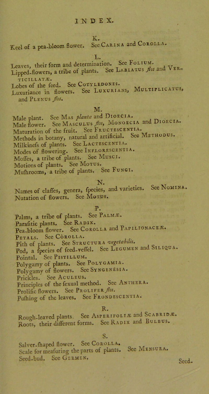 K. Keel of a pca-bloom flower. See Carina and Corolla. L. Leaves, their form and determination. See Folium. Lipped-flowers, a tribe of plants. See Labiatus j&i and V er- ticillatje. Lobes of the feed. See Cotyledons*. Luxuriance in flowers. See Luxurians, Multiplic atus, andPLENUs fos. M. Male plant. See Mas planta and Dioecia. Male flower. See Masculus Jtos, Monoecia and Dioec . Maturation of the fruit. See Fructescentia. Methods in botany, natural and artificial. See Methodus. Milkinefs of plants. See Lactescenti a. Modes of flowering. See Inflorescenti a. Moffes, a tribe of plants. See Muse i. Motions of plants. See Motus. Mulhrooms, a tribe of plants. See Fungi. N. . XT Names of claffes, genera, fpecies, and varieties. See Nomina. Nutation of flowers. See Motus. P. Palms, a tribe of plants. See Palmje. Parafitic plants. See Radix. Pea-bloom flower. See Corolla and Papilionace;e. Petals. See Corolla. Pith of plants. See Structura 'vegetabibs. Pod, a fpecies of feed-veffel. See Legumen and Siliqua. Pointal. See Pistillum. Polygamy of plants. See Polygami a. Polygamy of flowers. See SyngenEsi a. Prickles. See Aculeus. Principles of the fexual method. See Anthera. Prolific flowers. See Prolifer/m. Pulhing of the leaves. See Frondescentia. R. Roueh-lcaved plants. See Asperifoli^e and Scabridje. Roots, their different forms. See Radix and Bulbus. S. Salver-fhaped flower. See Corolla. Scale formeafuring the parts of plants. See Mensura. Sced-bud. See Germen. Seed-