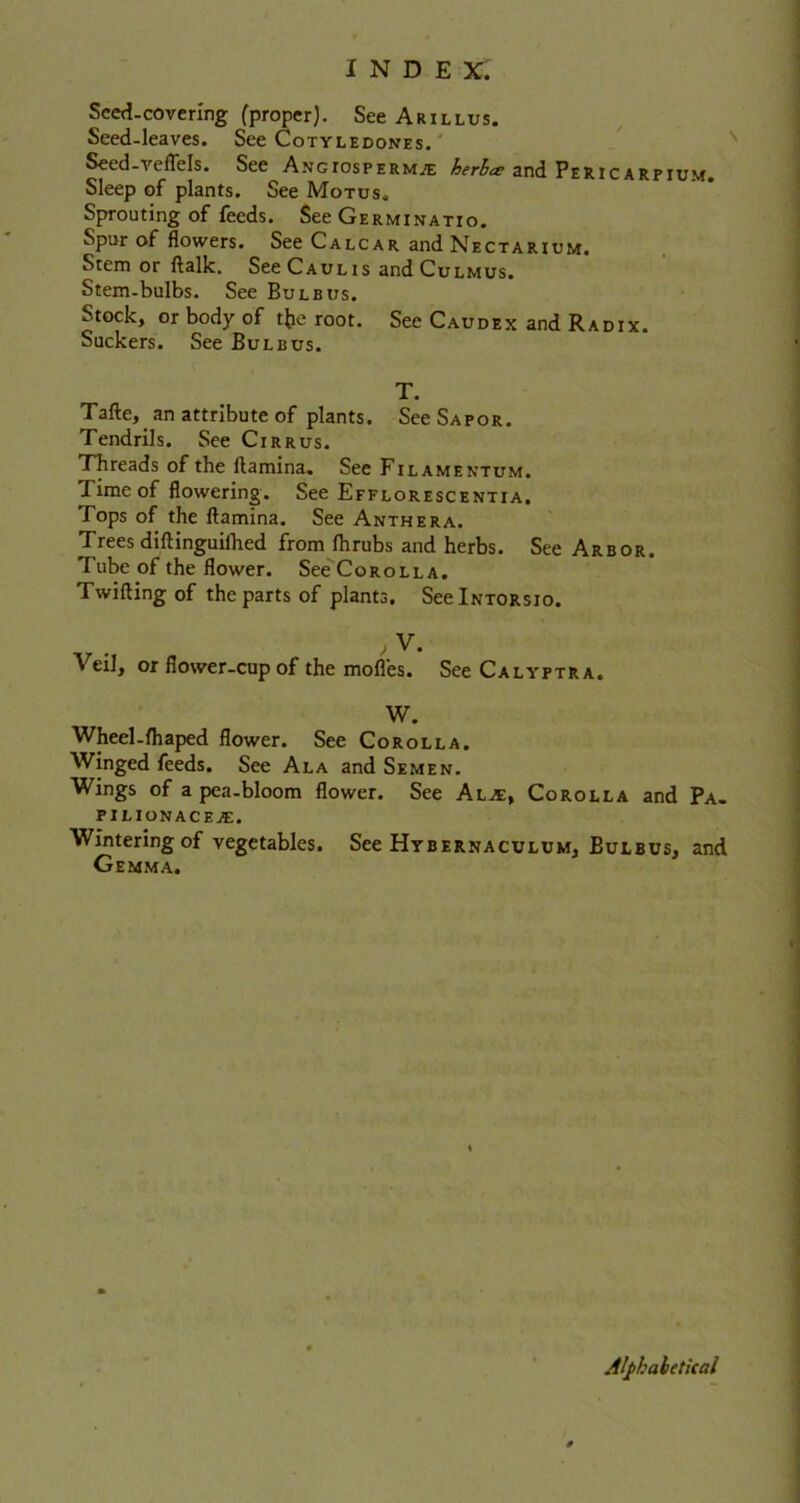 Seed-covering (proper). See Arillus. Seed-leaves. See Cotyledones. Seed-veflels. See A ngios permit; herb<s and Pericarpium. Sleep of plants. See Motus. Sprouting of feeds. See Germinatio. Spur of flowers. See Calcar and Nectarium. Stem or ftalk. See Caulis and Culmus. Stem-bulbs. See Bulbus. Stock, or body of tfce root. See Caudex and Radix. Suckers. See Bulbus. T. Tafte,. an attribute of plants. See Sapor. Tendrils. See Cirrus. Threads of the ftamina. See Fil amentum. Time of flowering. See Efflorescentia. Tops of the ftamina. See Anthera. Trees diftinguiihed from Ihrubs and herbs. See Arbor. Tube of the flower. See Corolla. Twilling of the parts of plants. SeelNTORsio. , V. Veil, or flower-cup of the mofles. See Calyptra. W. Wheel-fhaped flower. See Corolla. Winged feeds. See Ala and Semen. Wings of a pea-bloom flower. See Alje. Corolla and Pa. PILIONACEjE. Wintering of vegetables. See Hybernaculum, Bulbus, and Gemma. Alphabetical