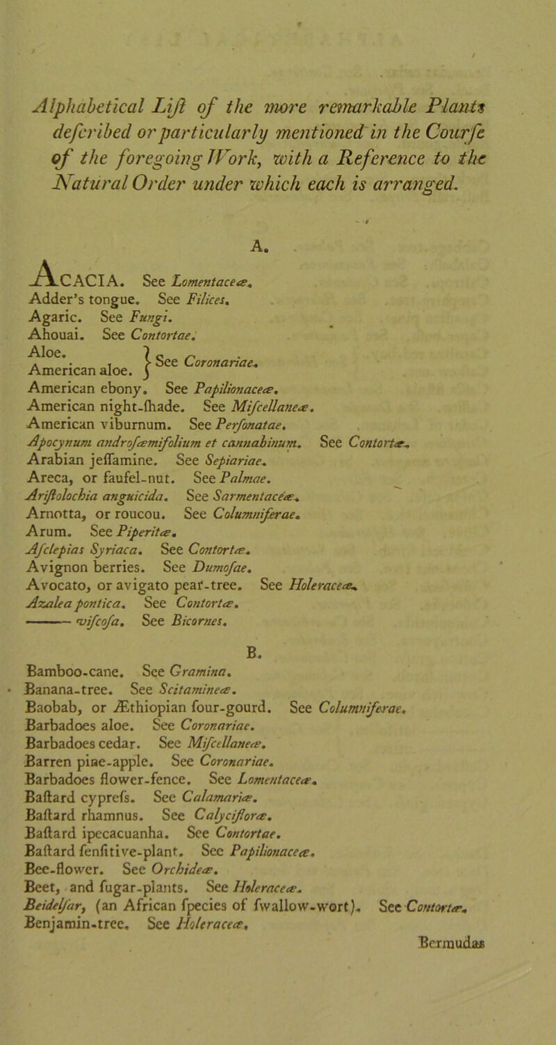 Alphabetical Lift of the more remarkable Plants defcribed or particularly mentioned in theCourfe of the foregoing IVork, with a Reference to the Natural Order under which each is arranged. A. Acacia. See Lomentace*. Adder’s tongue. See Filices. Agaric. See Fungi. Ahouai. See Contortae. ^°C • , \ See Coronariae. American aloe, j American ebony. See Papilionace*. American night-fhade. See Mifcellane*. American viburnum. See Ferfonatae. Apocynum androf*mifolium et cannabinum. See Contort*, Arabian jeflamine. See Sepiariac. Areca, or faufel-nut. See Palmae. Arijiolochia anguicida. See Sarmentace*. Arnotta, or roucou. See Columniferae. Arum. See Piperit*. Afclepias Syriaca. See Contort*. Avignon berries. See Dumofae. Avocato, or avigato peai'-tree. See Hole raceme. Azalea pontica. See Contort*. vifcofa. See Bicornes. B. Bamboo-cane. See Gramina. Banana-tree. See Scitamine*. Baobab, or ./Ethiopian four-gourd. See Columniferae. Barbadoes aloe. See Coronariae. Barbadoes cedar. See Mifcellane*. Barren piae-apple. See Coronariae. Barbadoes flower-fence. See Lomentace*. Baftard cyprefs. See Calamari*. Baftard rhamnus. See Calyciflor*. Baftard ipecacuanha. See Contortae. Baftard fenfitive-plant. See Papilionace*. Bee-flower. See Orchide*. Beet, and fugar-plants. See llolerace*, Beidelfar, (an African fpecies of fwallow-wort). See Contort*. Benjamin-tree. See Holerace*, Bermudas