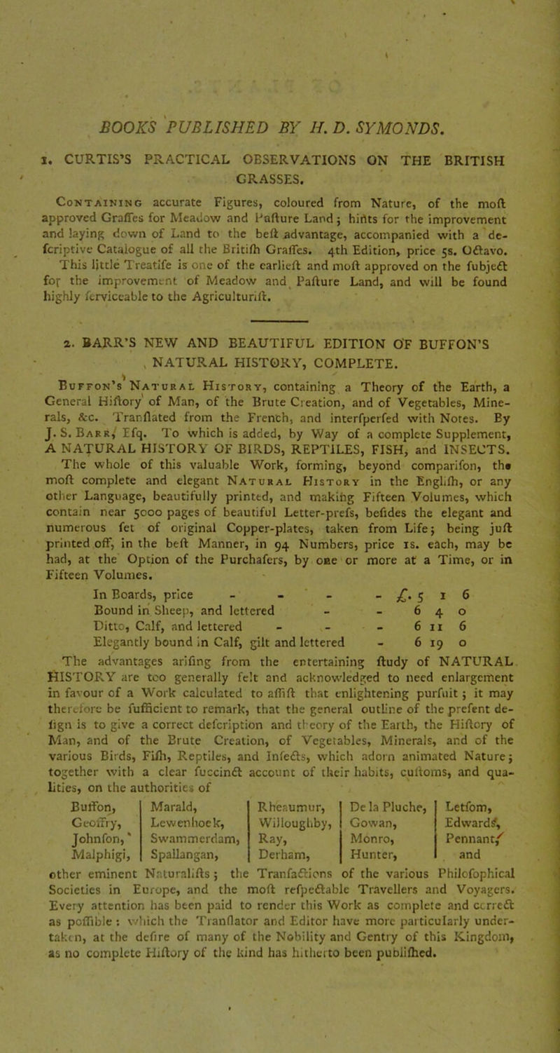 BOOKS PUBLISHED BY H. D. SYMONDS. i. CURTIS’S PRACTICAL OBSERVATIONS ON THE BRITISH GRASSES. Containing accurate Figures, coloured from Nature, of the mod approved Grades for Meadow and Failure Land; hirtts for the improvement and laying down of Land to the bed advantage, accompanied with a de- scriptive Catalogue of all the Britifh Grades. 4th Edition, price 5s. Ottavo. This little Treatife is one of the earliefl and moll approved on the fubjedl for the improvement of Meadow and. Failure Land, and will be found highly ferviccable to the Agricultural. 2. BARR’S NEW AND BEAUTIFUL EDITION OF BUFFON’S NATURAL HISTORY, COMPLETE. Euffon’s Natural History, containing a Theory of the Earth, a General Hiflory' of Man, of the Brute Creation, and of Vegetables, Mine- rals, &c. Tranflated from the French, and interfperfed with Notes. By J. S. Barr,'Efq. To which is added, by Way of a complete Supplement, A NATURAL HISTORY OF BIRDS, REPTILES, FISH, and INSECTS. The whole of this valuable Work, forming, beyond comparifon, th* moll complete and elegant Natural History in the EngLfh, or any other Language, beautifully printed, and makihg Fifteen Volumes, which contain near 5000 pages of beautiful Letter-prefs, befides the elegant and numerous fet of original Copper-plates, taken from Life; being juft printed off, in the bed Manner, in 94 Numbers, price is. each, may be had, at the Option of the Purchafers, by one or more at a Time, or in Fifteen Volumes. In Boards, price - - - -£-5*6 Bound in Sheep, and lettered - - 640 Ditto, Calf, and lettered - - - 6116 Elegantly bound in Calf, gilt and lettered - 6190 The advantages arifing from the entertaining ftudy of NATURAL HISTORY are too generally felt and acknowledged to need enlargement in favour of a Work calculated to affifl that enlightening purfnit; it may therefore be fufficient to remark, that the general outline of the prefent de- lign is to give a correct defeription and theory of the Earth, the Hiflory of Man, and of the Brute Creation, of Vegetables, Minerals, and of the various Birds, Fifh, Reptiles, and Infects, which adorn animated Nature; together with a clear fuccindl account of their habits, culioms, and qua- lities, on the authorities of ButFon, Marald, Rheaumur, De la Pluche, Letfom, GeofFry, Lewenhoek, Willoughby, Gowan, Edward?, Johnfon, * Malphigi, Swammerdam, Ray, Monro, Pennant/' Spallangan, Derham, Hunter, and other eminent Naturaliils; the Tranfaflions of the various Philcfophical Societies in Europe, and the moll refpedlable Travellers and Voyagers. Every attention has been paid to render this Work as complete and ccrre£t as poflible : which the Tranflator and Editor have more particularly under- taken, at the defire of many of the Nobility and Gentry of this Kingdom, as no complete Hillory of the kind has hitherto been pubiilhed.