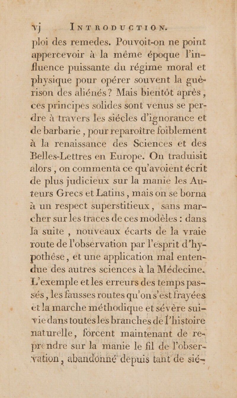 Yj _:. InTroDucTron. ploi des remedes. Pouvoit-on ne point appercevoir à la même époque lin- fluence puissante du régime moral et physique pour opérer souvent la guè- rison des aliénés? Mais bientôt après, ces principes solides sont venus se per- dre à travers les siécles d'ignorance et de barbarie , pour reparoître foiblement à la renaissance des Sciences et des Belles-Lettres en Europe. On traduisit alors , on commenta ce qu'avoient écrit de plus judicieux sur la manie les Au- teurs Grecs et Latins, mais on se borna à un respect superstitieux, sans mar- cher sur les traces de ces modèles : dans la suite , nouveaux écarts de la vraie route de l'observation par l'esprit d’hy- pothèse, et une application mal enten- due des autres sciences à la Médecine. L'exemple et les erreurs des (EDS pas= sés , les fausses routes qu’on s’est lrayées et la marche méthodique et sévère sui- vie dans toutesles branches de l’histoire naturelle, forcent maintenant de re- prendre sur la manie le fil de l'obser- vation , abandonné dépuis tant de sié=