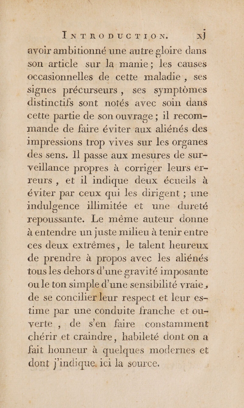 avoir ambitionné une autre gloire dans son article sur la mamie; les causes occasionnelles de cette maladie, ses signes précurseurs , ses symptomes distinctifs sont notés avec soin dans cette partie de son ouvrage ; 1l recom- mande de faire éviter aux aliénés des impressions trop vives sur les organes des sens. Il passe aux mesures de sur- veillance propres à corriger leurs er- reurs , et il indique deux écueils à éviter par ceux qui les dirigent ; une indulsence illimitée et une dureté repoussante. Le même auteur donne à entendre un juste milieu à tenir entre ces deux extrêmes, le talent heureux de prendre à propos avec les aliénés tous les dehors d’une gravité imposante ou le ton simple d’une sensibilité vraie, de se concilier leur respect et leur es- time par une conduite franche et ou- verte , de s'en faire constamment chérir et craindre, habileté dont on a fait honneur à quelques modernes et dont j'indique, 1c1 la source.