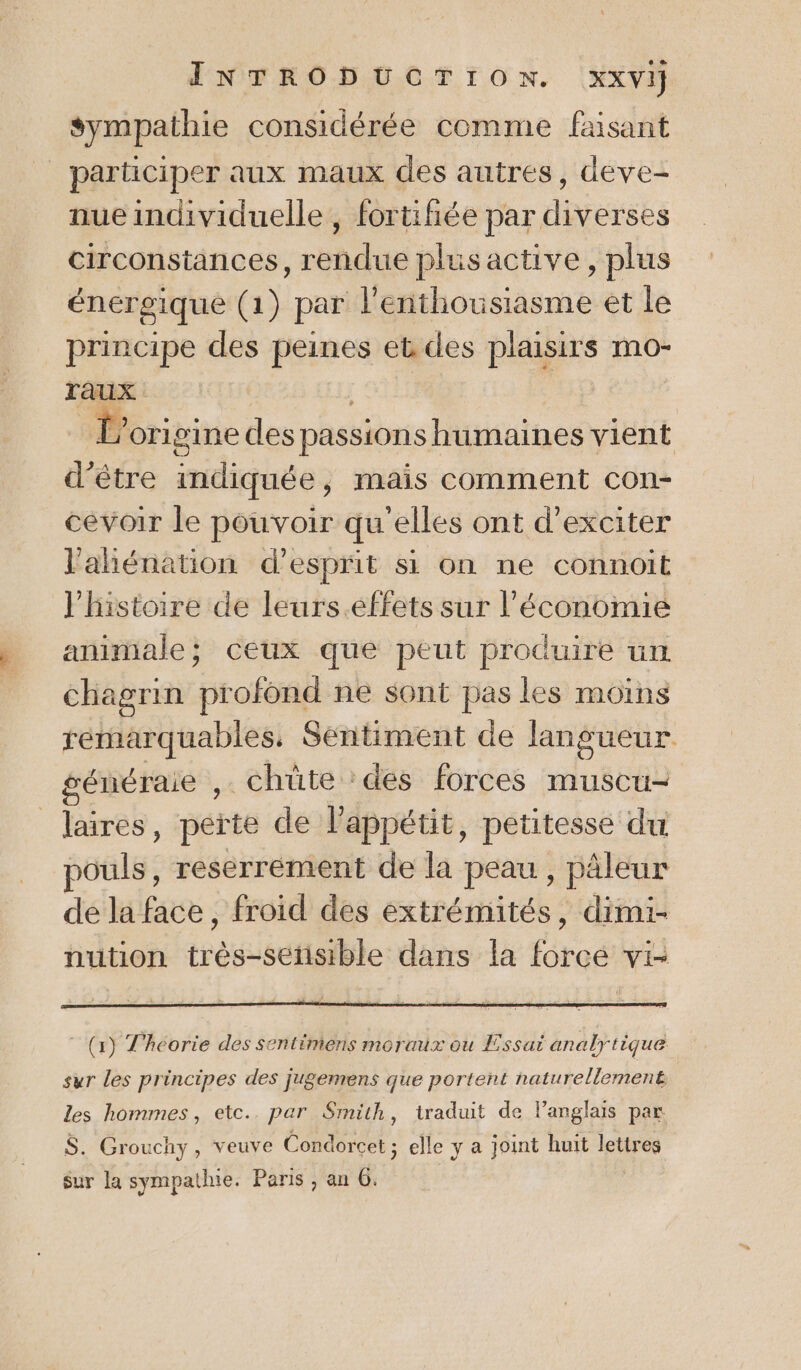 sympathie considérée comme faisant _ participer aux maux des autres, deve- nue individuelle , fortifiée par diverses circonstances, rendue plus active, plus énergique (1) par l'enthousiasme et le principe des peines eb des plaisirs mo- Taux L'ori gine des passions humaines vient d’être mdiquée; mais comment con- cevoir le pouvoir qu'elles ont d’exciter l'ahiénation d’esprit si on ne connoit l'histoire de leurs.effets sur l'économie animale; ceux que peut produire un chagrin pr ofond ne sont pas les moins remarquables, Sentiment de Jangueur généraie ,. chüte :des forces muscu- . Tres, peite de l'appétit, petitesse du pouls, reserrement de la peau, päleur de la face, froid des extrémités, dimi- nution trés éetithle dans la faraé Vi= (1) Théorie des sentimers moraux ou Essai analytique sur les principes des jugemens que portent naturellement les hommes, etc.. par Smith, traduit de l’anglais par $S. Grou chy, veuve Condorcet ; elle y a joint huit pee Sur la sympathie. Paris , an G.