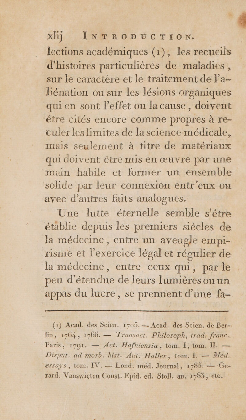 lections académiques (1), les recueils d'histoires particulières de maladies , sur le caractere et le traitement de la- liénation ou sur les lésions organiques qui en sont l’effet ou la cause, doivent être cités encore comme propres à re- culer les limites de la science médicale, mais seulement à titre de matériaux qui doivent étre mis en œuvre par une main babile et former un ensemble solide par leur connexion entr'eux ou avec d’autres faits analogues. Une lutte éternelle semble s'être établie depuis les premiers siècles de la médecine, entre un aveugle empi- risme et l'exercice légal et régulier de la médecine, entre ceux qui, par le peu d'étendue de leurs lumières ou un appas du lucre, se prennent d’une fa- xH) INTRODUCTION. (1) Acad. des Scien. 1705.— Acad. des Scien. de Ber-- Ein, 1764, 1766. — Transact. Philosoph, trad. franc. Paris, 1701. — Act. Hafniensia , tom. I, tom. I — Disput. ad morb. hist. Aut. Haller, tom. I. — Med. essays , tom. IV. — Lond. méd. Journal, 1785. — Ge. rard. Vanswieten Const. Epid. ed. Stoll. an. 1785, etc.