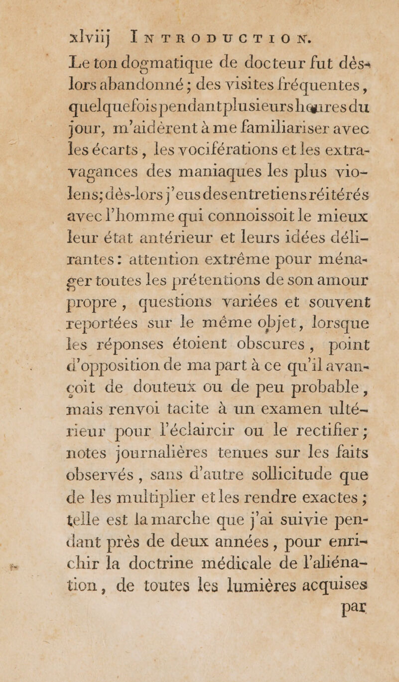 Fu Le ton dogmatique de docteur fut dès+ lors abandonné ; des visites fréquentes, quelquefoispendantplusieurshenres du jour, m'aidèrent à me familiariser avec les écarts, les vociférations et les extra- vagances des maniaques les plus vio- Jens; dès-lors j'eusdesentretiensréitérés avec l’homme qui connoïissoit le mieux leur état antérieur et leurs idées déli- rantes: attention extrême pour ména- ger toutes les prétentions de son amour propre, questions variées et souvent reportées sur le même objet, lorsque les réponses étoient obscures, point d'opposition de ma part à ce qu'ilavan- coit de douteux ou de peu probable, mais renvoi tacite à un examen ulté- rieur pour l'éclaircir ou le rectifier ; notes journalières tenues sur les faits observés , sans d'autre sollicitude que de les multiplier et les rendre exactes ; telle est la marche que j'ai suivie pen- dant près de deux années, pour enri- chir la doctrine médicale ns l’aliéna- tion, de toutes les lumières acquises | “