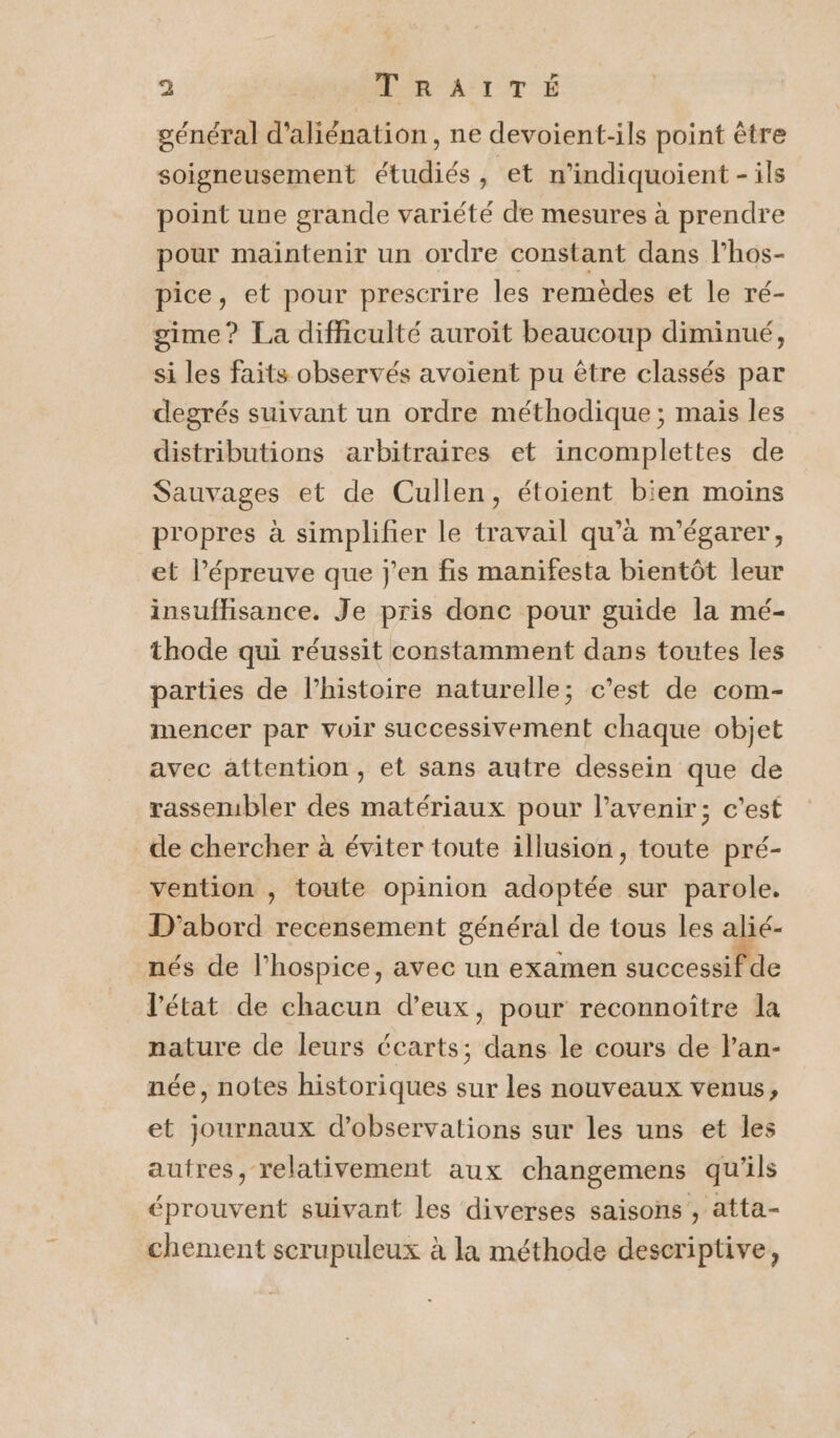 général d’aliénation, ne devoient-ils point être soigneusement étudiés , et n’indiquoient - ils point une grande variété de mesures à prendre pour maintenir un ordre constant dans l’hos- pice, et pour prescrire les remèdes et le ré- gime? La difficulté auroïit beaucoup diminué, si les faits observés avoient pu être classés par degrés suivant un ordre méthodique ; mais les distributions arbitraires et incomplettes de Sauvages et de Cullen, étoient bien moins propres à simplifier le travail qu’à m'égarer, et l'épreuve que j'en fis manifesta bientôt leur insufhisance. Je pris donc pour guide la mé- thode qui réussit constamment dans toutes les parties de l’histoire naturelle; c’est de com- mencer par voir successivement chaque objet avec attention, et sans autre dessein que de rassembler des matériaux pour l'avenir; c’est de chercher à éviter toute illusion, toute pré- vention ; toute opinion adoptée sur parole. D'abord recensement général de tous les alié- nés de l’hospice, avec un examen successif de l'état de chacun d’eux, pour reconnoître la nature de leurs écarts; dans le cours de l’an- née, notes historiques sur les nouveaux venus, et journaux d'observations sur les uns et les autres, relativement aux changemens qu'ils éprouvent suivant les diverses saisons , atta- chement serupuleux à la méthode descriptive,