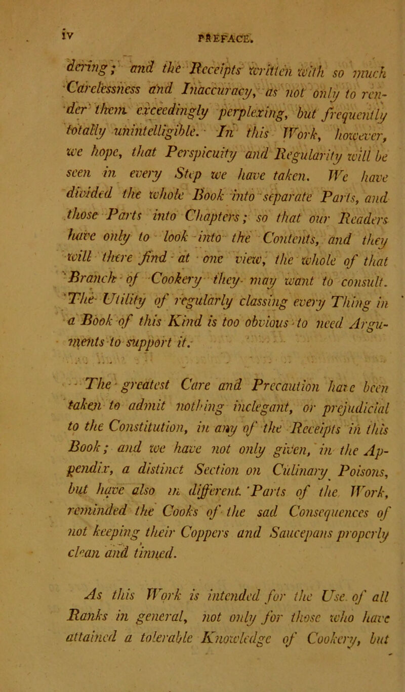 da'ing; mid the Receipts written with so much Cm clessness mid Inaccuracy, us not only to ren- der them, exceedingly perplexing, hut frequently totally unintelligible. - In this Work, however, zee hope, that Pei'spicuity and Regularity will he seen in every Step we have taken. We have divided the whole Book into separate Parts, and those Parts into Chapters; so that our Readers have only to look into the Contents, and they will there find at one view, the whole of that 'Branch of Cookery they-may want to consult. The- Utility of regularly classing every Thing in a Book of this Kind is too obvious ■ to need Argu- ments to support it.  The - greatest Care and Precaution hate been taken to admit nothing inelegant, or prejudicial to the Constitution, in any of the Receipts in this Book; and toe have not only given, in the Ap- pendix, a distinct Section on Culinary Poisons, but have also in different ‘Parts of the Work, reminded the Cooks of the sad Consequences of not keeping their Coppers and Saucepans properly clean and tinned. As this Work is intended for the Use. of all Ranks in general, not only for those who have attained a tolerable Knowledge of Cookery, but