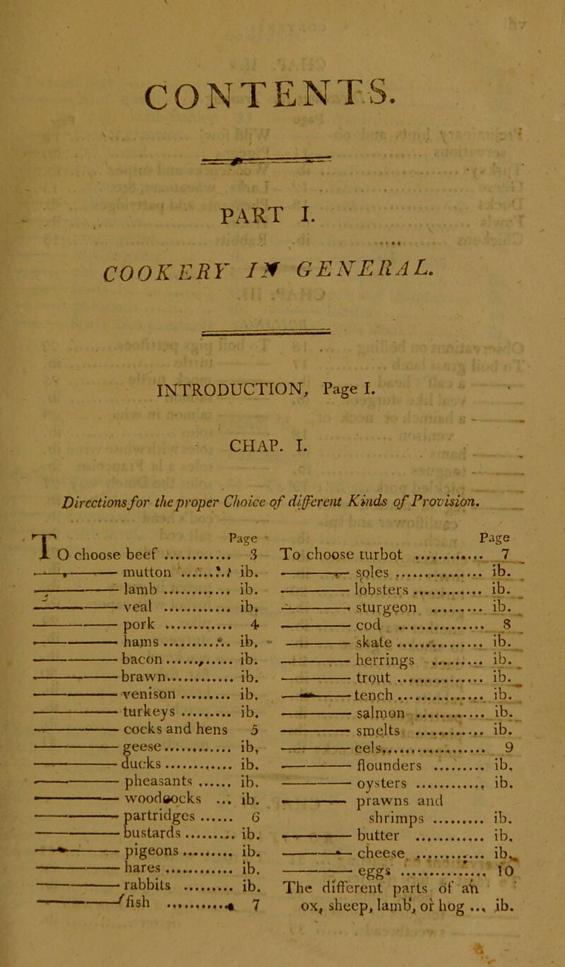 CONTENTS. PART I. COOKERY IX GENERAL. INTRODUCTION, Page I. CHAP. I. Directions for the proper Choice of different Kinds of Provision. TPage ■ O choose beef . 3 • r mutton ......'.t ib. —; lamb ib. — veal ib. pork 4 • hams .*.. ib. - bacon , ib. • brawn ib. venison ib. ■ —— turkeys ib. cocks and hens 5 feese ib, ucks ib. pheasants ib. —woodeocks ... ib. ■ partridges 6 bustards ib. -pigeons......... ib. hares.... ib. rabbits ib. ''fish * 7 Page To choose turbot 7 soles ib. — lobsters , ib. sturgeon ib. cod S skate ib. :—herrings ib. _ • trout ib._ -—— tench. ib. ■ salmon ib. smelts ib. — eels, 9 ■ flounders ib, oysters ib. • prawns and shrimps ib. —* butter ib. *— cheese ib^ —— eggs 10 The different parts of air ox, sheep, lamb', or hog .., ib. ■a