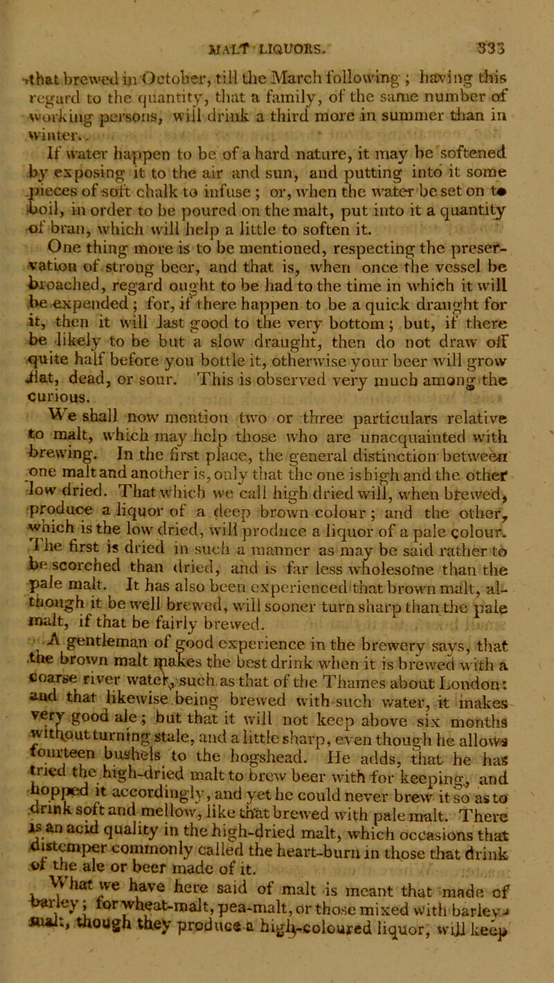 -.that brewed iji October, till the March following ; having this regard to the quantity, that a family, of the same number of working persons, will drink a third more in summer than in winter.. If water happen to be of a hard nature, it may be softened by exposing it to the air and sun, and putting into it some pieces of soft chalk to infuse ; or, when the water be set on t* ■boil, in order to be poured on the malt, put into it a quantity of bran, which will help a little to soften it. One thing more is to be mentioned, respecting the preser- vation of strong beer, and that is, when once the vessel be broached, regard ought to be had to the time in which it will be expended ; for, if there happen to be a quick draught for it, then it will last good to the very bottom; but, if there be likely to be but a slow draught, then do not draw off quite half before you bottle it, otherwise your beer will grow ilat, dead, or sour. This is observed very much among the curious. We shall now mention two or three particulars relative to malt, which may help those who are unacquainted with brewing. In the first place, the general distinction'between one maltand another is, only that the one isbigh and the other1 low dried. That which we call high dried will, when brewed* Produce a liquor of a deep brown colom*; and the other, which is the low dried, will produce a liquor of a pale colour. I he first is dried in such a manner as may be said rather to be scorched than dried, arid is far less wholesofne than the pale malt. It has also been experienced that brown malt, al- though it be well brewed, will sooner turn sharp than the pale malt, if that be fairly brewed. A gentleman of good experience in the brewery savs, that tne brown malt makes the best drink when it is brewed with a coarse river wateV^ such, as that of the Thames about London: ami that likewise, being brewed with such water, it makes very good ale; but that it will not keep above six months without turning stale, and a little sharp, even though he allows fourteen bushels to the hogshead. He adds, that he has tried the high-dried malt to brew beer with for keeping, and °pped it accordingly, and yet be could never brew it so as to drink soft and mellow, like that brewed with pale malt. There is an acid quality in the high-dried malt, which occasions that distemper commonly called the heart-bumm those that drink of the ale or beer made of it. What we have here said of malt is meant that made of barley; tor wheat-malt, pea-malt, or those mixed With barleys though they produce a higl^-coloured liquor, wUl keep