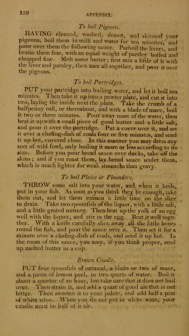 APPENDIX* To boil Pigeons. HAVING cleaned, washed, drawn, and skinned your pigeons, boil them in milk and water for ten minutes, and pour over them the following sauce. Parboil the livers’, and bruise them fine, with an equal weight of parsley boiled and chopped fine. Melt some butter; first mix a little of it with the liver and parsley, then mix all together, and pour it over the pigeons. To boil Partridges. PUT your partridge into boiling water, and let it boil ten minutes. Then take it up into a pewter plate, and cut it into two, laying the inside next the plate. Take the crumb of a halfpenny roll, or thereabout, and with a blade of mace, boil it two or three minutes. Pour away most of the water, then beat it up with a small piece of good butter and a little salt, and pour it over the partridge. Put a cover over it, and set it over a chafing-dish of coals four or five minutes, and send it up hot, covered close. In this manner you may dress any sort of wild fowl, only boiling it more or less according to its size. Before you pour bread sauce over ducks, take off the skins ; and if you roast them, lay bread sauce under them, which is much lighter for weak stomachs than gravy. t To boil Plaice or Floutiders. THROW some salt into your water, and when it boils, put in your fish. As soon as you think they be enough, take them out, and let them remain a little time on the slice to drain. Take two spoonfuls of the liquor, with a little salt, and a little grated nutmeg. Then beat up the yolk of an egg well with the liquor, and stir in the egg. Beat it well toge- ther. With a knife carefully slice away all the little bones round the fish, and pour the sauce over it. Then set it fora minute over a chafing-dish of coals, and send it up hot. In the room of this sauce, you may, if you think proper, send up melted butter in a cup. Brown Caudle, PUT four spoonfuls of oatmeal, a blade or two of mace, and a piece of lemon peel, in two quarts of water. Boil it about a quarter of an hour, but take care that it does not boil over. Then strain it, and add a quart of good ale that is not bittyr. Then sweeten it to your palate, and add half a pint of white wine. When you do not put in white wine, your caudle must be half of it ale. _ . ..