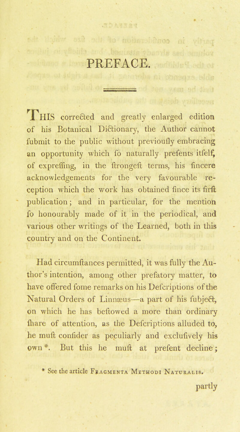 (YA PREFACE. J HIS corrected and greatly enlarged edition of his Botanical Dictionary, the Author cannot fubmit to the public without previoufly embracing an opportunity which fo naturally prefents itfelf, of expreffing, in the ftrongeft terms, his tincere acknowledgements for the very favourable re- ception which the work has obtained fince its firft publication; and in particular, for the mention fo honourably made of it in the periodical, and various other writings of the Learned, both in this country and on the Continent. Had circumftances permitted, it was fully the Au- thor’s intention, among other prefatory matter, to have offered fome remarks on his Defcriptions of the Natural Orders of Linnaeus—a part of his fubjeCt, on which he has beftowed a more than ordinary lhare of attention, as the Defcriptions alluded to, he mull confider as peculiarly and exclufively his own *. But this he muft at prefent decline; * See the article Fracmenta Methodi Naturalis. partly