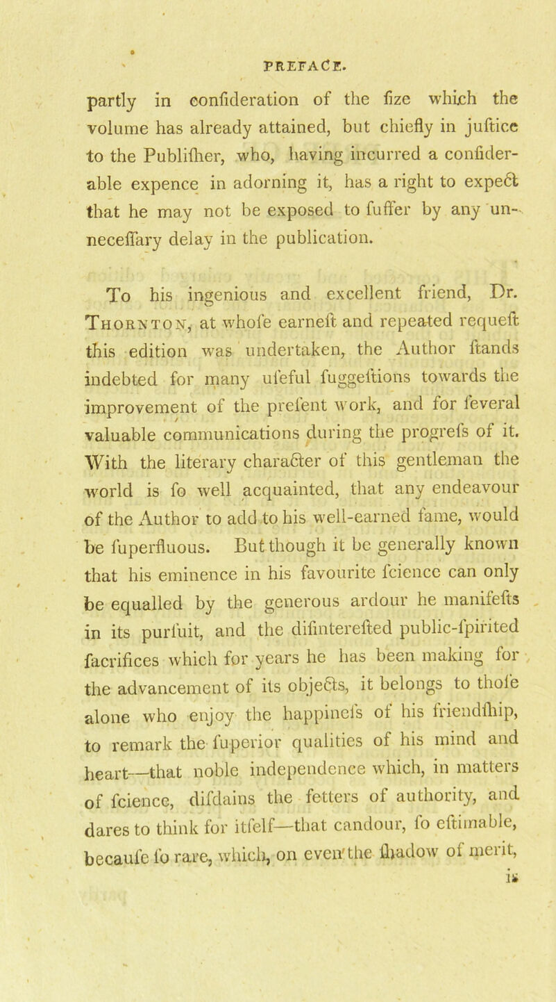 partly in eonfideration of the fize which the volume has already attained, but chiefly in juftice to the Publifher, who, having incurred a confider- able expence in adorning it, has a right to expect that he may not be exposed to fuffer by any un- neceflary delay in the publication. To his ingenious and excellent friend, Dr. Thornton, at whole earneft and repeated requeft this edition was undertaken, the Author ftands indebted for many uleful fuggeltions towards the improvement of the prelent work, and for leveral valuable communications during the progrefs of it. With the literary char after of this gentleman the world is fo well acquainted, that any endeavour of the Author to add to his well-earned fame, would be fuperfluous. But though it be generally known that his eminence in his favourite lciencc can only be equalled by the generous ardour he manifelts in its purfuit, and the difmterefted public-lpirited facrifices which for years he has been making for the advancement of its objefts, it belongs to thole alone who enjoy the happincls ol his friendlhip, to remark the fuperior qualities of his mind and heart—that noble independence which, in matters of fcience, difdains the fetters of authority, and dares to think for itfelf—that candour, lo eftiinablc, becaul'e fo rare, which, on even'the lhadow oi merit,