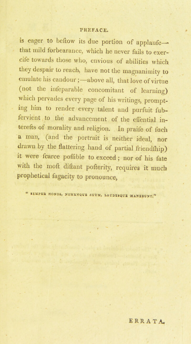 is eager to beftow its due portion of applaufe— that mild forbearance, which he never fails to exer- cil'e tow aids those who, envious of abilities which they despaii to reach, have not the magnanimity to emulate his candour ;—above all, that love of virtue (not the inleparable concomitant of learning) which pervades every page of his writings, prompt- ing him to render every talent and purfuit lub- feivient to the advancement of the efiential in- terefts of morality and religion. In praiie of fuch a man, (and the portrait is neither ideal, nor drawn by the flattering hand of partial friendlhip) it were fcarce poflible to exceed; nor of his fate with the molt diftant polterity, requires it much prophetical fagacity to pronounce, SEMPE3 HON-OS, NOMKNQVE SVVM, LA UDESQUE MANEBUKT.’* ERRATA-
