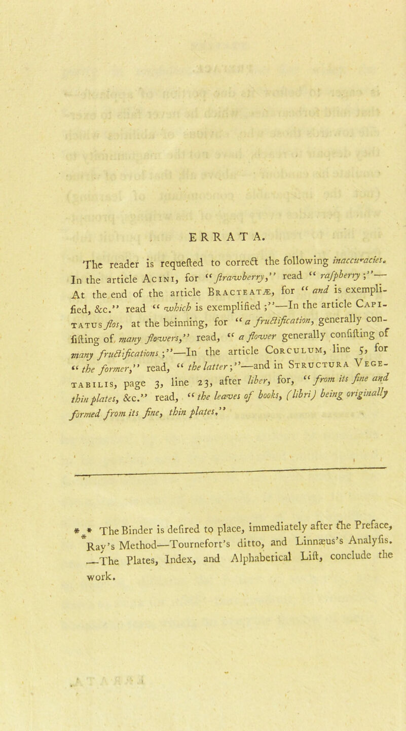 The reader is requefted to correft the following inaccuracies. In the article Acini, for «flrawberry,” read “ rafpbersy At the end of the article Bracteat^, for “and is exempli- fied, &c.” read “ which is exemplified —In the article Capi- tatus fios, at the beinning, for “ a fructification, generally con- fiding of many flowers,” read, « a flower generally confiding of many fructifications —In the article Corculum, line 5, for “ the former,” read, “ the latter-,”—and in Structura Vege- tabilis, page 3, line 23. after liber> for> Cl from its fine and thin plates, &c.” read, “the leaves of books, (librij being originally formed from its fine, thin plates,” * f The Binder is defired to place, immediately after the Preface, Rav’s Method—Tournefort’s ditto, and Linnaeus s Analyfis. —The Plates, Index, and Alphabetical Lid, conclude the work.