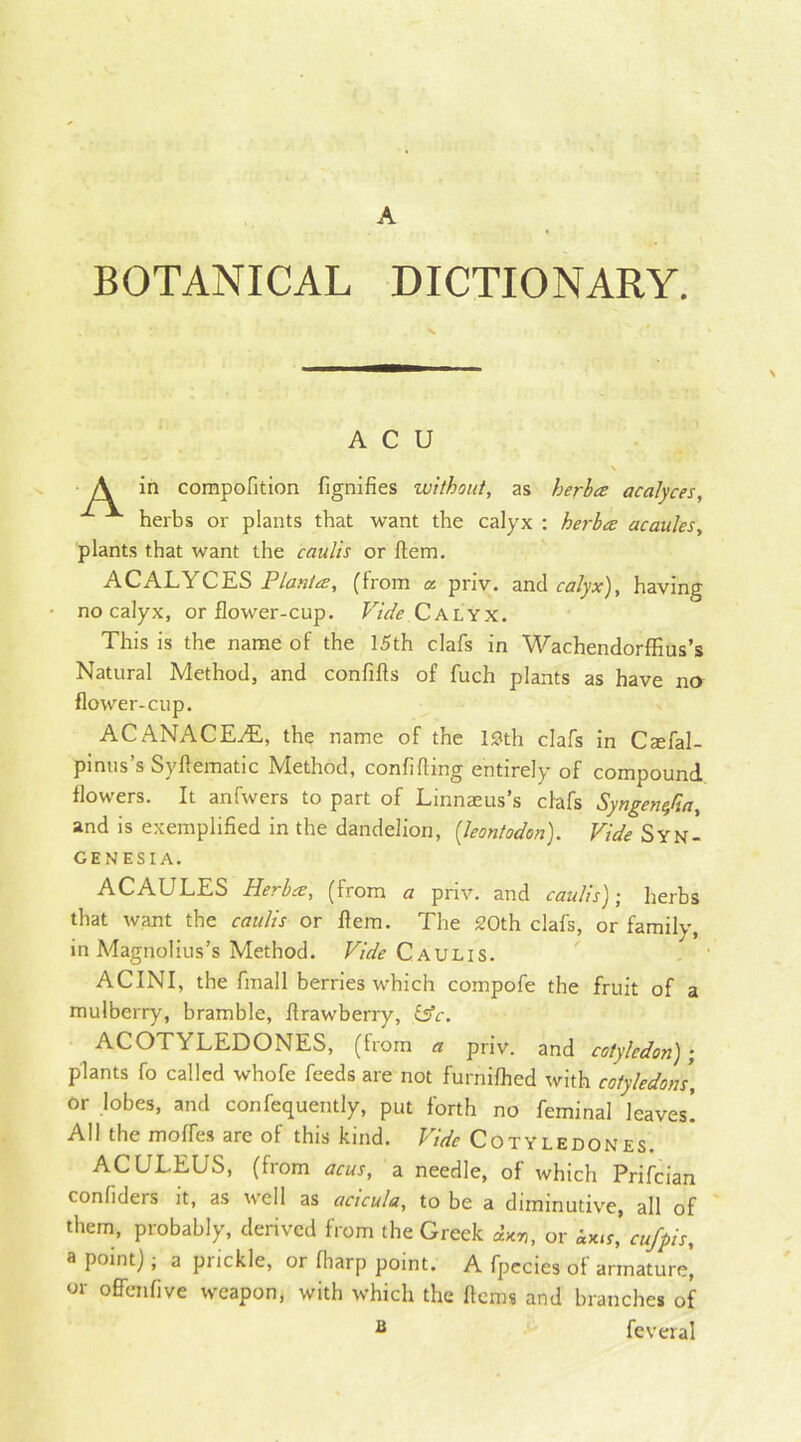 A BOTANICAL DICTIONARY. A C U A in compofition fignifies without, as herbce acalyces, herbs or plants that want the calyx : herbce acaules, plants that want the caulis or Item. ACALYCES Plantes, (from a. priv. and calyx), having no calyx, or flower-cup. Vide Calyx. This is the name of the 15th clafs in Wachendorffius’s Natural Method, and confifls of fuch plants as have no flower-cup. ACANACEvE, the name of the 13th clafs in Ctefal- pinus’s Syflematic Method, confiding entirely of compound flowers. It anfwers to part of Linnaeus’s clafs Syngenta, and is exemplified in the dandelion, (leontodon). Vide Syn- CENESIA. ACAULES Herbce, (from a priv. and caulis); herbs that want the caulis or flem. The 30th clafs, or family, in Magnolius’s Method. Vide Caulis. ACINI, the final 1 berries which compofe the fruit of a mulberry, bramble, flrawberry, £5V. ACOTYLEDONES, (from a priv. and cotyledon); plants fo called whofe feeds are not furnifhed with cotyledons, or lobes, and confequently, put forth no feminal leaves! All the moires are of this kind. Vide Cotyledones. ACULEUS, (from acus, a needle, of which Prifcian confiders it, as well as acicula, to be a diminutive, all of them, probably, derived from the Greek or ix.r,’ cufpis, a point); a prickle, or fharp point. A fpecies of armature! or ofFenfive weapon, with which the Items and branches of