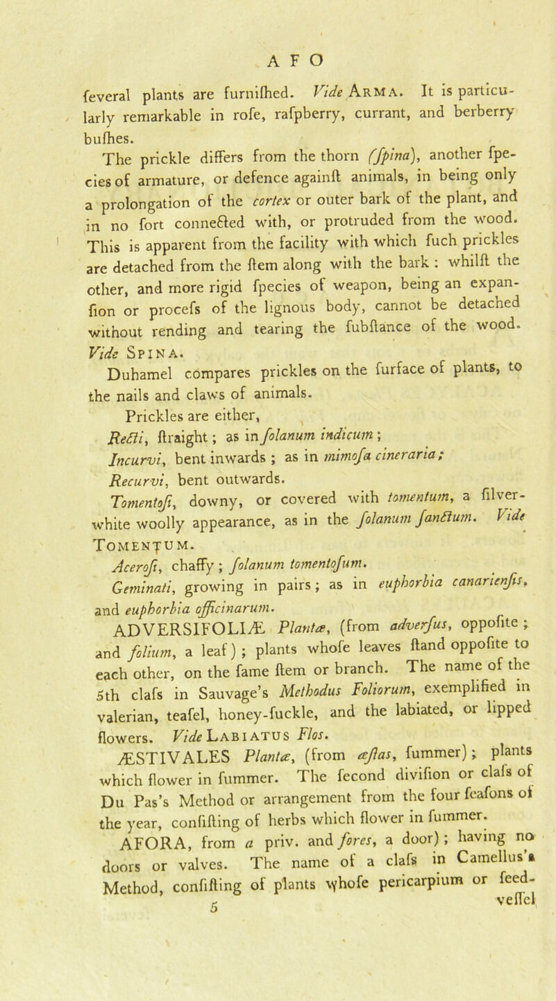 feveral plants are furnifhed. Vide Arm A. It is particu- larly remarkable in rofe, rafpberry, currant, and berberry bufhes. The prickle differs from the thorn ffpina), another fpe- ciesof armature, or defence againft animals, in being only a prolongation of the cortex or outer bark of the plant, and in no fort connefted with, or protruded from the wood. This is apparent from the facility with which fuch prickles are detached from the Item along with the bark : whilft the other, and more rigid fpecies ot weapon, being an expan- fion or procefs of the lignous body, cannot be detached without rending and tearing the fubftance of the wood. Vide Spina. Duhamel compares prickles on the furface of plants, to the nails and claws of animals. Prickles are either, Refti, ftraight; as in folanum indicum ; Jncurvi, bent inwards ; as in mimofa cineraria; Recurvi, bent outwards. Tomentoji, downy, or covered with tomentum, a filver- white woolly appearance, as in the folanum fandium. hide Tomentum. Acerofi, chaffy; folanum tomentgfum. Geminati, growing in pairs; as in euphorbia canarienfs, and euphorbia officinarum. ADVERSIFOLIAL Planta, (from adverfus, oppofite ; and folium, a leaf) ; plants whofe leaves Hand oppofite to each other, on the fame Item or branch. The name of the 5th clafs in Sauvage’s Methodus Foliorum, exemplified in valerian, teafel, honey-fuckle, and the labiated, or lipped flowers. Vide Labiatus Flos. /ESTIVALES Planta, (from eeflas, fummer); plants which flower in fummer. The fecond divifion or clafs of Du Pas’s Method or arrangement from the four feafons of the year, confifting of herbs which flower in fummer. AFORA, from a priv. and fores, a door) ; having no doors or valves. The name of a clafs in Camellus a Method, confifting of plants \yhofe pericarpium or feed- veilcl