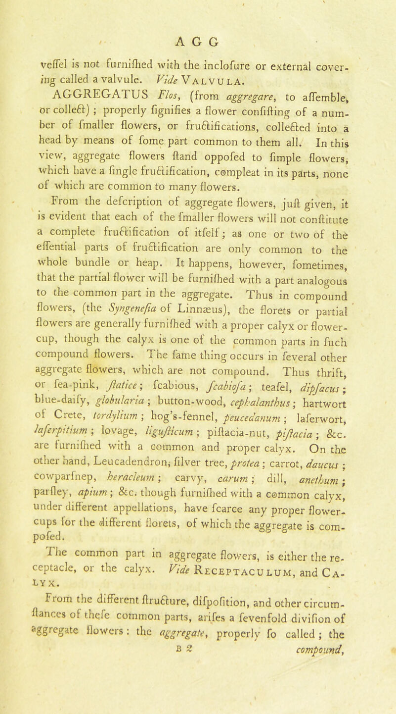 veflel is not furnifhed with the inclofure or external cover- ing called a valvule. Vide Valvula. AGGREGATUS Flos, (from aggregare, to aflemble, or collet!) ; properly fignifies a flower confiffing of a num- ber of finaller flowers, or fruftifications, collefted into a head by means of fome part common to them all. In this view, aggregate flowers Hand oppofed to fimple flowers, which have a fingle fru&ification, compleat in its parts, none of which are common to many flowers. From the defcription of aggregate flowers, juft given, it is evident that each of the fmaller flowers will not conftitute a complete fruftification of itfelf; as one or two of the effential parts of frutfification are only common to the whole bundle or heap. It happens, however, fometimes, that the partial flower will be furnifhed with a part analogous to the common part in the aggregate. Thus in compound flowers, (the Syngenefia of Linnaeus), the florets or partial flowers are generally furnifhed with a proper calyx or flower- cup, though the calyx is one of the common parts in fuch compound flowers. The fame thing occurs in feveral other aggregate flowers, which are not compound. Thus thrift, or fea-pink, Jlatice; fcabious, fcabiofa; teafel, dipfacus; blue-daify, globularia ; button-wood, cephalanthus; hartwort of Crete, tordylium ; hog’s-fennel, peucedanum ; laferwort, lajerpitium ; lovage, UguJUcum ; piftacia-nut, pijlacia ; &c. are tumifned with a common and proper calyx. On the other hand, Leucadendron* filver tree, protea ; carrot, daucus ; cowparfnep, heracleum; carvy, car urn ; dill, anetbum; parfley, apium ; &c. though furnifhed with a common calyx, under different appellations, have fcarce any proper flower- cups lor the different florets, of which the aggregate is com- pofed. I he common part in aggregate flowers, is either the re- ceptacle, or the calyx. Vide Receptacu lum, and Ca- lyx. Ftom the diffeient ftrutfure, difpofition, and other circum- ftances of thefc common parts, arifes a fevenfold divifion of <!Sgregate flowers : the aggregate, properly fo called ; the B 2 compound,