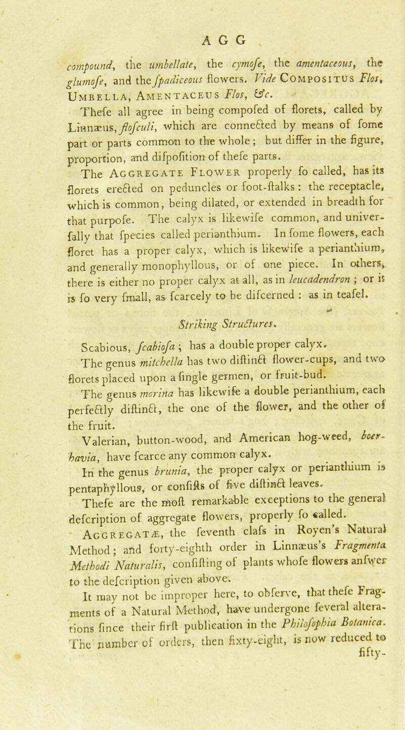 compound, the umbellate, the cymofe, the amentaceous, the glumofe, and thefpadiceous flowers. Vide Compositus Flos, Umbella, Amentaceus Flos, &c. Thefe all agree in being compofed of florets, called by Lmnaeus, flojculi, which are connefted by means of fome part or parts common to the whole; but differ in the figure, proportion, and difpofition of thefe parts. The Aggregate Flower properly fo called, has its florets erefted on peduncles or foot-ftalks: the receptacle, which is common, being dilated, or extended in breadth for that purpofe. The calyx is likewife common, and univer- fally that fpecies called perianthium, In fome flowers, each floret has a proper calyx, which is likeWife a perianthium, and generally monophyllous, or of one piece. In otners,. there is either no proper calyx at all, as in leucadendron ; or it is fo very fmall, as fcarcely to be difcerned : as in teafel. a* Striking Structures. Scabious, fcabtofa ; has a double proper calyx. The genus mitchella has two diftinft flower-cups, and two florets placed upon afingle germen, or fruit-bud. The genus monna has likewife a double perianthium, each perfeaiy diftina, the one of the flower, and the other of the fruit. Valerian, button-wood, and American hog-weed, boer- havia, have fcarce any common calyx. In the genus brunia, the proper calyx or perianthium is pentaphyllous, or eonfifts of five diftina leaves, Thefe are the moft remarkable exceptions to the general defcription of aggregate flowers, properly fo called. AggregaT/E, the feventh clafs in Royen’s Natural Method; and forty-eighth order in Linnaeus’s Fragments Metbodi Naiuralis, confifting of plants whofe flowers anfwer to the defcription given above. It may not be improper here, to obferve, that thefe Frag- ments of a Natural Method, have undergone feveral altera- tions fince their firft publication in the Philojophia Botamca. The number of orders, then fixty-eight, is now reduced to fifty-